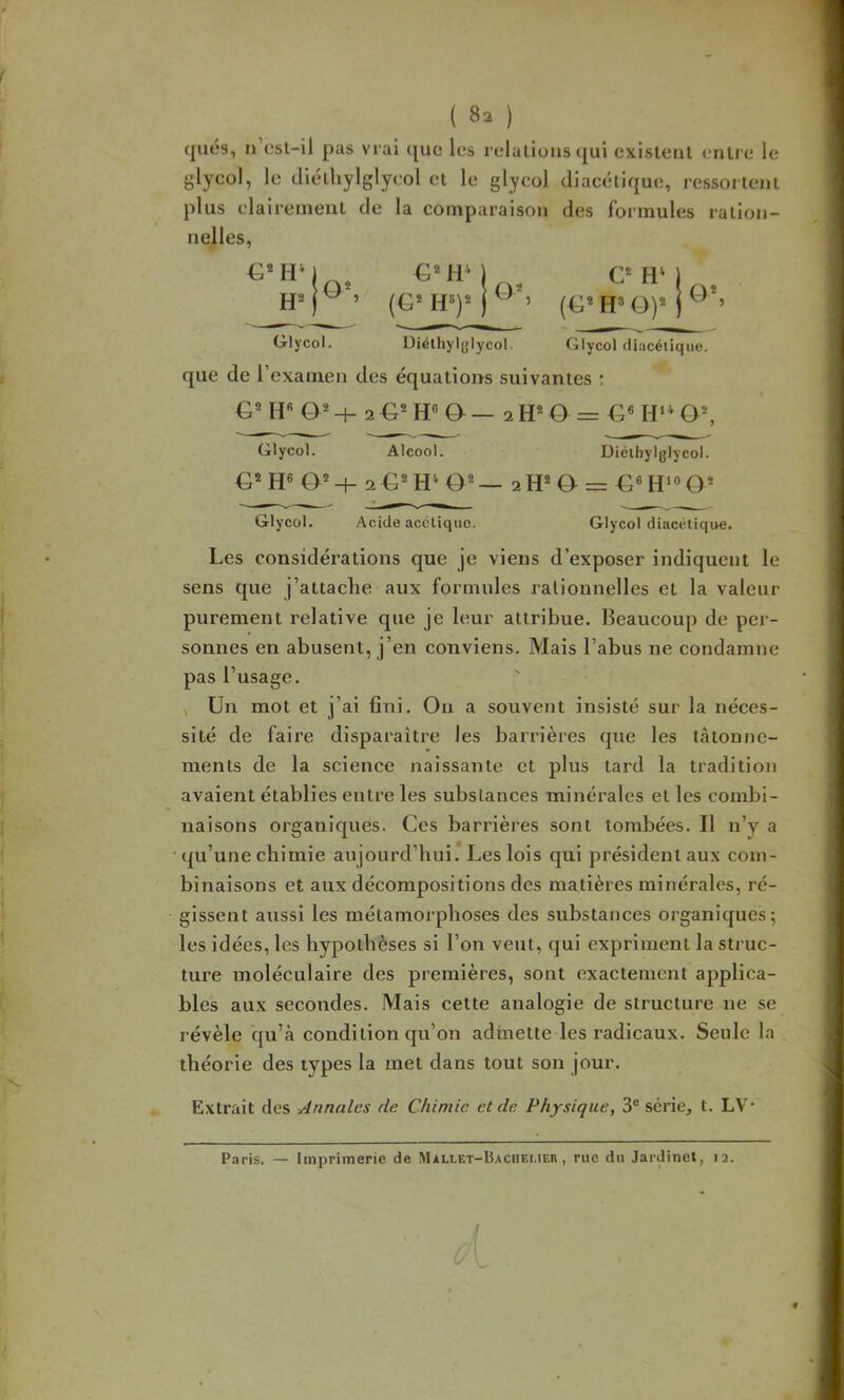 ({liés, n’esl-il pas vrai (jue les relations cjui exlslenl entre le glycol, le diélliylglycol et le glyeol diacétique, ressortent plus claireineul de la comparaison des foimules ration- nelles, CMiM (G* lU)* j C* HM (G* H» O)* Glyeol. Uiélhylglycol. Glyeol diacétique. que de l’examen des équations suivantes ; & H« O® 2 ô — 2 H* O = a*, Glyeol. Alcool. Diélbylglycol. fj6 o*-t- 2€^H* 2H®0 = Glyeol. Acide acétique. Glyeol diacctique. Les considérations que je viens d’exposer indiquent le sens que j’attache aux formules rationnelles et la valeur purement relative que je leur attribue. Beaucoup de per- sonnes en abusent, j’en conviens. Mais l’abus ne condamne pas l’usage. Un mot et j’ai fini. On a souvent insisté sur la néces- sité de faire disparaître les barrières que les tâtonne- ments de la science naissante et plus tard la tradition avaient établies entre les substances minérales et les combi- naisons organiques. Ces barrières sont tombées. Il n’y a (|u’une chimie aujourd’hui.*Les lois qui président aux com- binaisons et aux décompositions des matières minérales, ré- gissent aussi les métamorphoses des substances organiques; les idées, les hypothèses si l’on veut, qui expriment la struc- ture moléculaire des premières, sont exactement applica- bles aux secondes. Mais cette analogie de structure ne se révèle qu’à condition qu’on admette les radicaux. Seule la théorie des types la met dans tout son jour. Extrait des Annales de Chimie et de Physique, 3® série, t. LV’ Pciris. — Imprimerie de Mallet-Baciieueu , rue du Jardinet, 12.