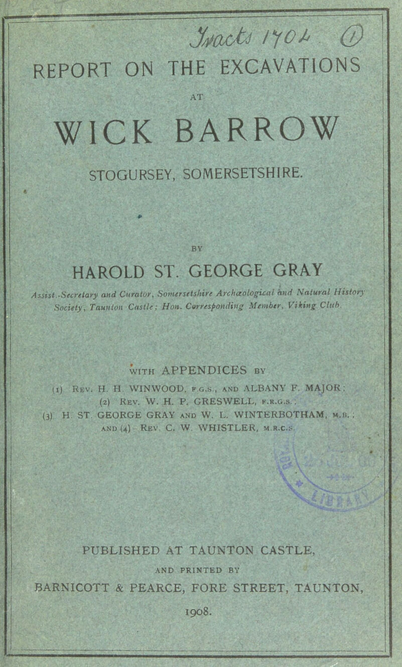 M0 /yo* 0 REPORT ON THE EXCAVATIONS AT WICK BARROW STOGURSEY, SOMERSETSHIRE. HAROLD ST. GEORGE GRAY Assist.-Secretary and Curator, Somersetshire Archaological and Natural History Society, Taunton Castle: Hon. Corresponding Member, Viking Club. with APPENDICES by U) Rev. H. H WINWOOD, fg.s., and ALBANY F. MAJOR; (2) Rev. W. H. P. GRESWELL, f.r.g.s. ; (3) H. ST GEORGE GRAY and W. L. WINTERBOTHAM, m.b. ; and (4) Rev. C. W. WHISTLER, m.r.c.s. PUBLISHED AT TAUNTON CASTLE, AND PRINTED BY BARNICOTT & PEARCE, FORE STREET, TAUNTON, 1908.