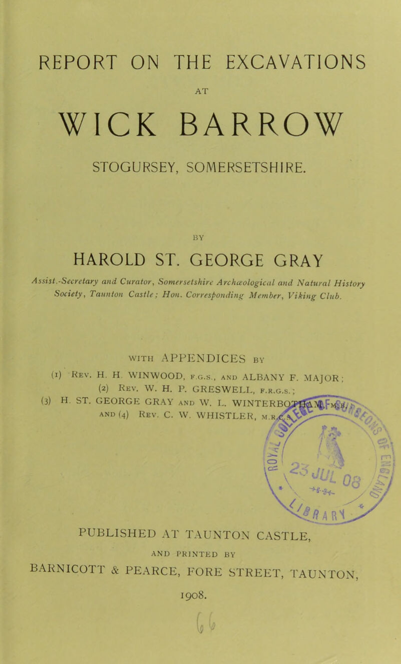 REPORT ON THE EXCAVATIONS AT WICK BARROW STOGURSEY, SOMERSETSHIRE. BY HAROLD ST. GEORGE GRAY Assist.-Secretary and Curator, Somersetshire Archceological and Natural History Society, Taunton Castle; Hon. Corresponding Member, Viking Club. with APPENDICES by (i) Rev. H. H WINWOOD, f.g.s., and ALBANY F. MAJOR; (2) Rev. W. H. P. GRESWELL, f.r.g.s.; (3) H ST. GEORGE GRAY and W. L. WINTERBOywo.^, m.i and (4) Rev. C. W. WHISTLER, /2S/'. r PUBLISHED AT TAUNTON CASTLE, AND PRINTED BY BARNICOTT & PEARCE, FORE STREET, TAUNTON, 1908.