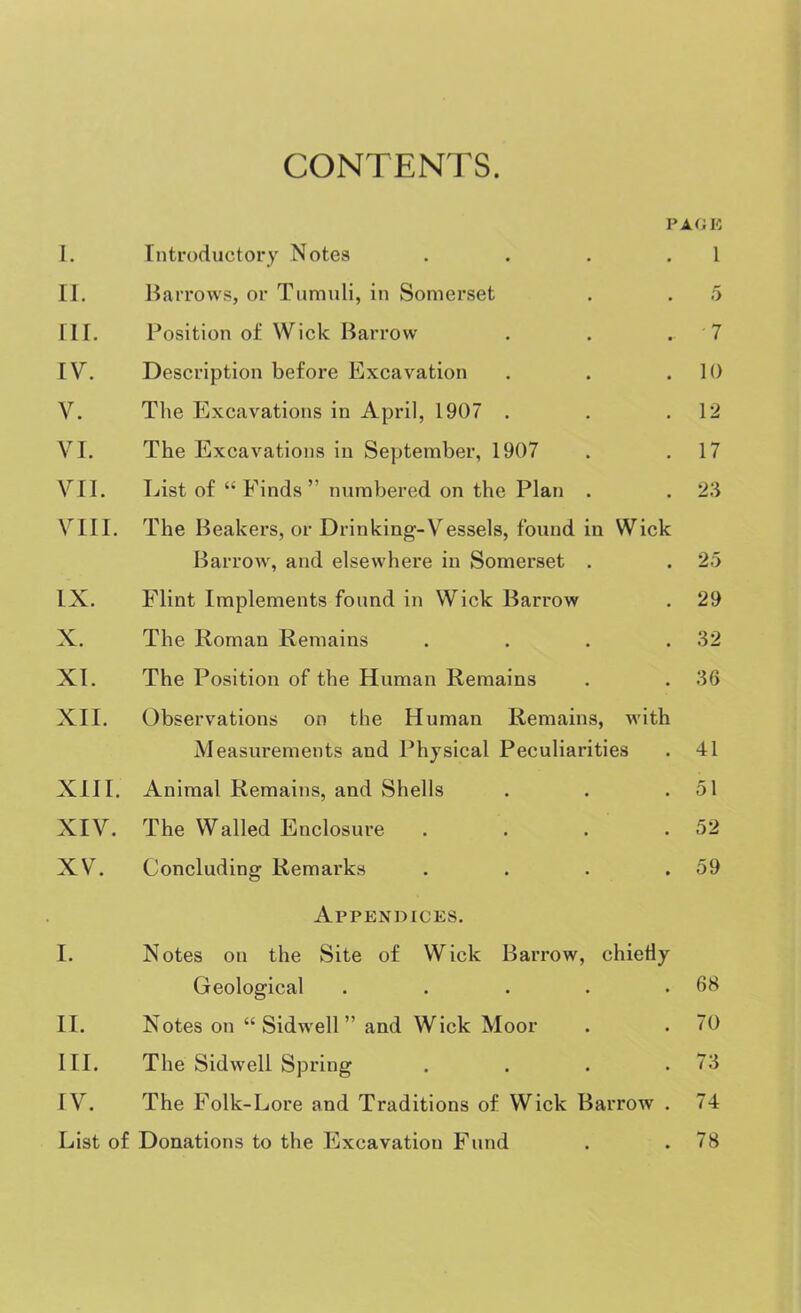 CONTENTS. PAGE I. Introductory Notes . . . 1 II. Barrows, or Tumuli, in Somerset . . 5 III. Position of Wick Barrow . . . 7 IV. Description before Excavation . . .10 V. The Excavations in April, 1907 . . .12 VI. The Excavations in September, 1907 . .17 VII. List of “Finds” numbered on the Plan . . 23 VIII. The Beakers, or Drinking-Vessels, found in Wick Barrow, and elsewhere in Somerset . . 25 IX. Flint Implements found in Wick Barrow . 29 X. The Roman Remains . . . .32 XI. The Position of the Human Remains . . 36 XII. Observations on the Human Remains, with Measurements and Physical Peculiarities . 41 XIII. Animal Remains, and Shells . . .51 XIV. The Walled Enclosure . . . .52 XV. Concluding Remarks . . . .59 Appendices. I. Notes on the Site of Wick Barrow, chiefly Geological . . . . .68 II. Notes on “ Sidwell ” and Wick Moor . . 70 III. The Sidwell Spring . . . .73 IV. The Folk-Lore and Traditions of Wick Barrow . 74 List of Donations to the Excavation Fund . .78