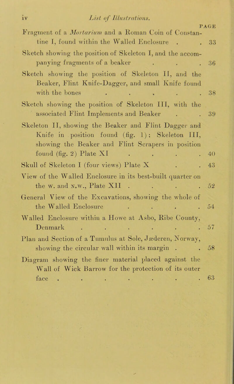 V Fragment of a Morturium and a Roman Coin of Constan- tine I, found within the Walled Enclosure Sketch showing the position of Skeleton I, and the accom- panying fragments of a beaker Sketch showing the position of Skeleton II, and the Beaker, Flint Knife-Dagger, and small Knife found with the bones . Sketch showing the position of Skeleton III, with the associated Flint Implements and Beaker Skeleton II, showing the Beaker and Flint Dagger and Knife in position found (fig. 1); Skeleton III, showing the Beaker and Flint Scrapers in position found (fig. 2) Plate XI . . . . Skull of Skeleton I (four views) Plate X View of the Walled Enclosure in its best-built quarter on the w. and N.W., Plate Xll .... General View of the Excavations, showing the whole of the Wailed Enclosure .... Walled Enclosure within a Howe at Asbo, Ribe County, Denmark ...... Plan and Section of a Tumulus at Sole, Jsederen, Norway, showing the circular wall within its margin . Diagram showing the finer material placed against the Wall of Wick Barrow for the protection of its outer face ••«•••• AGE 33 36 38 39 40 43 52 54 57 58 63