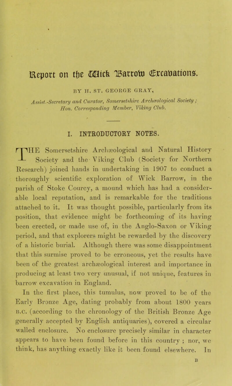 deport on tfje Ollicfe 15atroto €rca»ations. BY II. ST. GEORGE GRAY, Assist.-Secretary and Curator, Somersetshire Arclueological Society ; Hon. Corresponding Member, Viking Club. I. INTRODUCTORY NOTES. HE Somersetshire Arclueological and Natural History Society and the Viking Club (Society for Northern Research) joined hands in undertaking in 1907 to conduct a thoroughly scientific exploration of Wick Barrow, in the parish, of Stoke Courcy, a mound which has had a consider- able local reputation, and is remarkable for the traditions attached to it. It was thought possible, particularly from its position, that evidence might be forthcoming of its having been erected, or made use of, in the Anglo-Saxon or Viking period, and that explorers might be rewarded by the discovery of a historic burial. Although there was some disappointment that this surmise proved to be erroneous, yet the results have been of the greatest archajological interest and importance in producing at least two very unusual, if not unique, features in barrow excavation in England. In the first place, this tumulus, now proved to be of the Early Bronze Age, dating probably from about 1800 years b.c. (according to the chronology of the British Bronze Age generally accepted by English antiquaries), covered a circular walled enclosure. No enclosure precisely similar in character appears to have been found before in this country ; nor, we think, has anything exactly like it been found elsewhere. In B