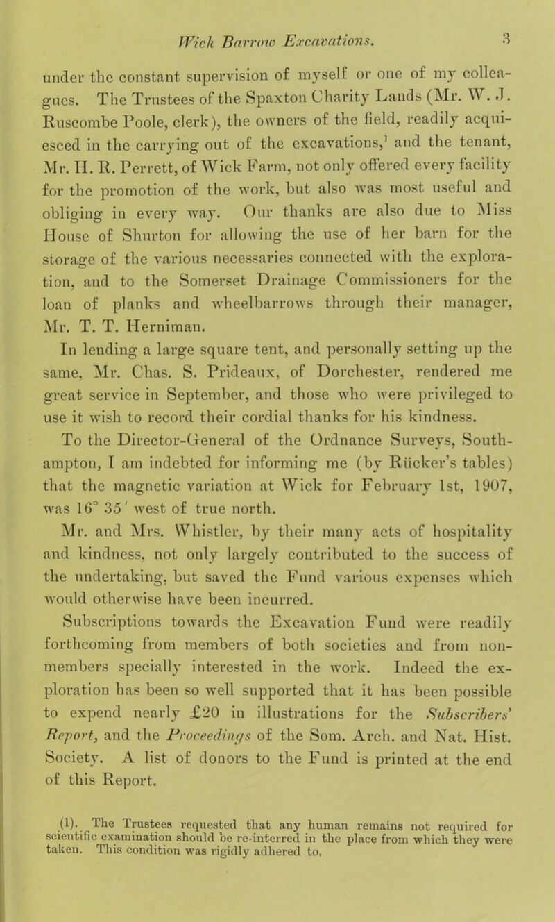 under the constant supervision of myself or one of my collea- gues. The Trustees of the Spaxton Charity Lands (Mr. W. .1. Ruscombe Poole, clerk), the owners of the field, readily acqui- esced in the carrying out of the excavations,1 and the tenant, Mr. H. R, Perrett, of Wick Farm, not only offered every facility for the promotion of the work, but also was most useful and obliging in every way. Our thanks are also due to Miss House of Shurton for allowing the use of her barn for the storage of the various necessaries connected with the explora- tion, and to the Somerset Drainage Commissioners for the loan of planks and wheelbarrows through their manager, Mr. T. T. Herniman. In lending a large square tent, and personally setting up the same, Mr. C'has. S. Prideaux, of Dorchester, rendered me great service in September, and those who were privileged to use it wish to record their cordial thanks for his kindness. To the Director-General of the Ordnance Surveys, South- ampton, I am indebted for informing me (by Rucker’s tables) that the magnetic variation at Wick for February 1st, 1907, was 1G° 35' west of true north. Mr. and Mrs. Whistler, by their many acts of hospitality and kindness, not only largely contributed to the success of the undertaking, but saved the Fund various expenses which would otherwise have been incurred. Subscriptions towards the Excavation Fund were readily forthcoming from members of both societies and from non- members specially interested in the work. Indeed the ex- ploration has been so well supported that it has been possible to expend nearly £20 in illustrations for the Subscribers Report, and the Proceedings of the Som. Arch, and Nat. Hist. Society. A list of donors to the Fund is printed at the end of this Report. (1). The Trustees requested that any human remains not required for scientific examination should be re-interred in the place from which they were taken. This condition was rigidly adhered to.