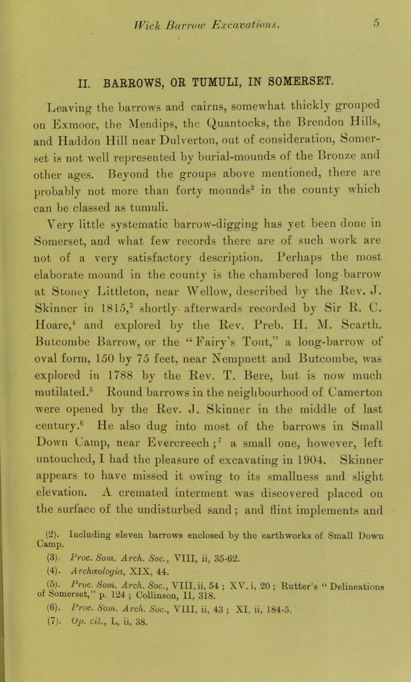 5 II. BARROWS, OR TUMULI, IN SOMERSET. Leaving the barrows and cairns, somewhat thickly grouped on Exmoor, the Mendips, the Quantocks, the Brcndon Hills, and Haddon Hill near Dulverton, out of consideration, Somer- set is not well represented by burial-mounds of the Bronze and other ages. Beyond the groups above mentioned, there are probably not more than forty mounds2 in the county which can be classed as tumuli. Very little systematic barrow-digging lias yet been done in Somerset, and what few records there are of such work are not of a very satisfactory description. Perhaps the most elaborate mound in the county is the chambered long barrow at Stoney Littleton, near Wellow, described by the Rev. J. Skinner in 1815,3 shortly- afterwards recorded by Sir R. C. Hoare,4 and explored by the Rev. Preb. II. M. Searth. Butcombe Barrow, or the “Fairy’s Tout,” a long-barrow of oval form, 150 by 75 feet, near Nempnett and Butcombe, was explored in 1788 by the Rev. T. Bere, but is now much mutilated.5 Round barrows in tbe neighbourhood of Camerton were opened by the Rev. J. Skinner in the middle of last century.6 He also dug into most of the barrows in Small Down Camp, near Everereech;7 a small one, however, left untouched, I had the pleasure of excavating in 1904. Skinner appears to have missed it owing to its smallness and slight elevation. A cremated interment was discovered placed on the surface of the undisturbed sand; and flint implements and (2) . Including eleven barrows enclosed by tbe earthworks of Small Down Camp. (3) . Proc. Som. Arch. Soc., VIII, ii, 35-62. (4) . Archceologia, XIX, 44. (5) . Proc. Som. Arch. Soc., VIII,ii, 54 ; XV, i, 20 ; Rutter’s “ Delineations of Somerset,” p. 124 ; Collinson, II, 318. (6) . Proc. Som. Arch. Soc., VIII, ii, 43 ; XI, ii, 184-5.