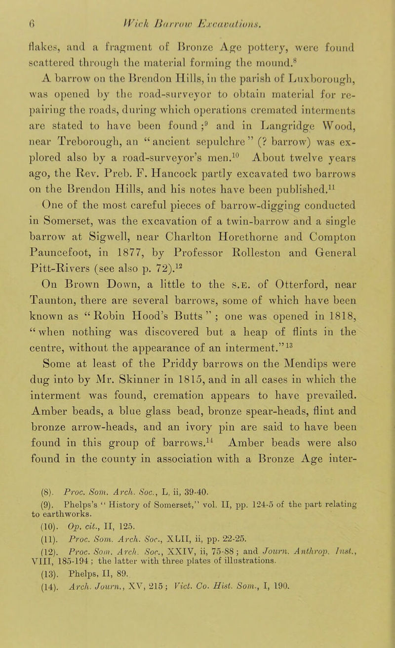 flakes, and a fragment of Bronze Age pottery, were found scattered through Ihe material forming the mound.8 A barrow on the Brendon Hills, in the parish of Luxborough, was opened by the road-surveyor to obtain material for re- pairing the roads, during which operations cremated interments are stated to have been found;9 and in Langridge Wood, near Treborough, an “ancient sepulchre” (? barrow) was ex- plored also by a road-surveyor’s men.10 About twelve years ago, the Rev. Preb. F. Hancock partly excavated two barrows on the Brendon Hills, and his notes have been published.11 One of the most careful pieces of barrow-digging conducted in Somerset, was the excavation of a twin-barrow and a single barrow at Sigwell, near Charlton Horethorne and Compton Pauncefoot, in 1877, by Professor Rolleston and General Pitt-Rivers (see also p. 72).12 On Brown Down, a little to the S.E. of Otterford, near Taunton, there are several barrows, some of which have been known as “Robin Hood’s Butts”; one was opened in 1818, “when nothing was discovered but a heap of flints in the centre, without the appearance of an interment.”13 Some at least of the Priddy barrows on the Mendips were dug into by Mr. Skinner in 1815, and in all cases in which the interment was found, cremation appears to have prevailed. Amber beads, a blue glass bead, bronze spear-heads, flint and bronze arrow-heads, and an ivory pin are said to have been found in this group of barrows,14 Amber beads were also found in the county in association with a Bronze Age inter- (8) . Proc. Som. Arch. Soc., L, ii, 39-40. (9) . Phelps’s “ History of Somerset,” vol. II, pp. 124-5 of the part relating to earthworks. (10) . Op. cit., II, 125. (11) . Proc. Som. Arch. Soc., XLII, ii, pp. 22-25. (12) . Proc. Som. Arch. Soc., XXIV, ii, 75-S8; and Journ. Anthrop. hist., VIII, 185-194 ; the latter with three plates of illustrations. (13) . Phelps, II, 89. (14) . Arch. Journ., XV, 215; Viet. Go. Hist. Som., I, 190.