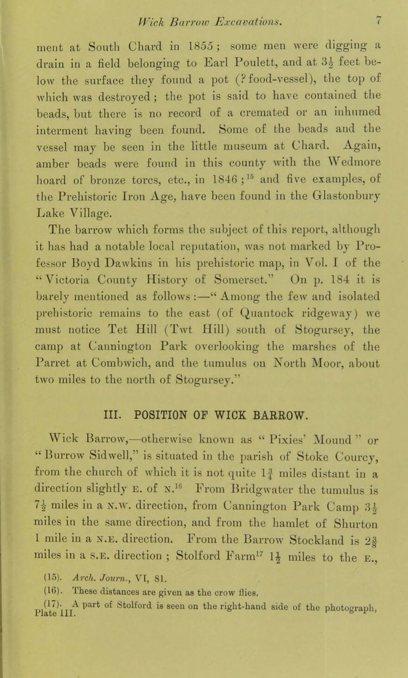 nient at South Chard in 1855 ; some men were digging a drain in a field belonging to Earl Poulett, and at feet be- low the surface they found a pot (? food-vessel), the top of which was destroyed ; the pot is said to have contained the beads, but there is no record of a cremated or an inhumed interment having been found. Some of the beads and the vessel may be seen in the little museum at Chard. Again, amber beads were found in this county with the Wedmore hoard of bronze tores, etc., in 1846;15 and five examples, of the Prehistoric Iron Age, have been found in the Glastonbury Lake Village. The barrow which forms the subject of this report, although it has had a notable local reputation, was not marked by Pro- fessor Boyd Dawkins in his prehistoric map, in Vol. I of the “ Victoria Couuty History of Somerset.'’ On p. 184 it is barely mentioned as follows :—“ Among the few and isolated prehistoric remains to the east (of Quantock ridgeway) we must notice Tet Hill (Twt Hill) south of Stogursey, the camp at Cannington Park overlooking the marshes of the Parret at Combwich, and the tumulus on North Moor, about two miles to the north of Stogursey.” III. POSITION OF WICK BARROW. Wick Barrow,—otherwise known as “ Pixies’ Mound ” or “ Burrow Sidwell,” is situated in the parish of Stoke Courcy, from the church of which it is not quite If miles distant in a direction slightly e. of n.16 From Bridgwater the tumulus is 7\ miles in a n.w. direction, from Cannington Park Camp 3,\ miles in the same direction, and from the hamlet of Shurton 1 mile in a x.e. direction. From the Barrow Stockland is 2$ miles in a s.E. direction ; Stolford Farm17 1| miles to the E., (15). Arch. Journ., VI, SI. (10). These distances are given as the crow Hies. (17). A part of Stolford is seen on the right-hand side of the photograph rlate 111. 6 1 ’