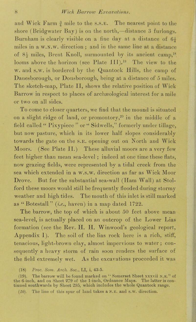 and Wick Farm $ mile to the s.s.k. The nearest point to the shore (Bridgwater Bay) is on the north,—distance 3 furlongs. Burnham is clearly visible on a line day at a distance of miles in a w.N.w. direction ; and in the same line at a distance of miles, Brent Knoll, surmounted by its ancient camp,18, looms above the horizon (see Plate III).19 The view to the w. and s.w. is bordered by the Quantock Hills, the camp of Danesborough, or Dousborough, being at a distance of 5 miles. The sketch-map, Plate II, shows the relative position of Wick Barrow in respect to places of archaeological interest for a mile or two on all sides. To come to closer quarters, we find that the mound is situated on a slight ridge of land, or promontory,20 in the middle of a field called “ Pixypiece ” or “ Sidvvells,” formerly under tillage, but now pasture, which in its lower half slopes considerably towards the gate on the S.E. opening out on North and Wick Moors. (See Plate II.) These alluvial moors are a very few feet higher than mean sea-level ; indeed at one time these flats, now grazing fields, were represented by a tidal creek from the sea which extended in a w.S.w. direction as far as Wick Moor Drove. But for the substantial sea-wall (Ham Wall) at Stol- ford these moors would still be frequently flooded during stormy weather and high tides. The mouth of this inlet is still marked as “ Botestall ” (i.e., haven) in a map dated 1722. The barrow, the top of which is about 50 feet above mean sea-level, is actually placed on an outcrop of the Lower Lias formation (see the Rev. H. II. Win wood’s geological report, Appendix I). The soil of the lias rock here is a rich, stiff', tenacious, light-brown clay, almost impervious to water; con- sequently a heavy storm of rain soon renders the surface of the field extremely wet. As the excavations proceeded it was (18) Proc. Som. Arch. Soc., LI, i, 43-5. (19) . The barrow will he found marked on “ Somerset Sheet xxxvii n.k. ” of the 6-inch, and on Sheet 279 of the 1-inch, Ordnance Maps. The latter is con- tinued southwards by Sheet 295, which includes the whole Quantock range. (20) . The line of this spur of land takes a n.e. and s.w. direction.