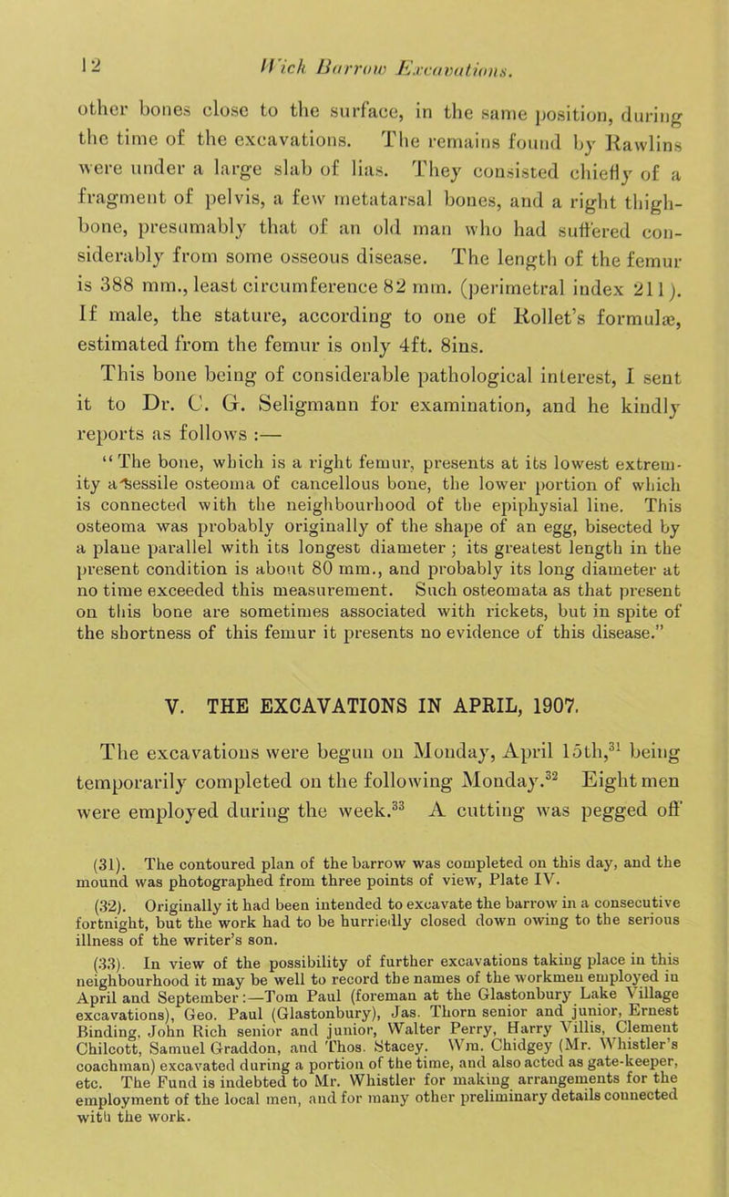 other bones close to the surface, in the same position, during the time of the excavations. J. he remains found by Rawlins were under a large slab of lias. They consisted chiefly of a fragment of pelvis, a few metatarsal bones, and a right thigh- bone, presumably that of an old man who had suffered con- siderably from some osseous disease. The length of the femur is 388 mm., least circumference 82 mm. (perimetral index 211 j. If male, the stature, according to one of Rollet’s formula}, estimated from the femur is only 4ft. 8ins. This bone being of considerable pathological interest, I sent it to Dr. C. G. Seligmann for examination, and he kindly reports as follows :— “The bone, which is a right femur, presents at its lowest extrem- ity aiiessile osteoma of cancellous bone, the lower portion of which is connected with the neighbourhood of the epiphysial line. This osteoma was probably originally of the shape of an egg, bisected by a plane parallel with its longest diameter; its greatest length in the present condition is about 80 mm., and probably its long diameter at no time exceeded this measurement. Such osteomata as that pi’esent on this bone are sometimes associated with rickets, but in spite of the shortness of this femur it presents no evidence of this disease.” V. THE EXCAVATIONS IN APRIL, 1907, The excavations were begun on Monday, April loth,31 being temporarily completed on the following Monday.32 Eight men were employed during the week.33 A cutting was pegged off (31) . The contoured plan of the barrow was completed on this day, and the mound was photographed from three points of view, Plate IV. (32) . Originally it had been intended to excavate the barrow in a consecutive fortnight, but the work had to be hurriedly closed down owing to the serious illness of the writer’s son. (33) . In view of the possibility of further excavations taking place in this neighbourhood it may be well to record the names of the workmen employed in April and September:—Tom Paul (foreman at the Glastonbury Lake Village excavations), Geo. Paul (Glastonbury), Jas. Thorn senior and junior, Ernest Binding. John Rich senior and junior, Walter Perry, Harry Villis, Clement Chilcott, Samuel Graddon, and Thos. Stacey. Win. Chidgey (Mr. Whistler’s coachman) excavated during a portion of the time, and also acted as gate-keeper, etc. The Fund is indebted to Mr. Whistler for making arrangements for the employment of the local men, and for many other preliminary details connected with the work.