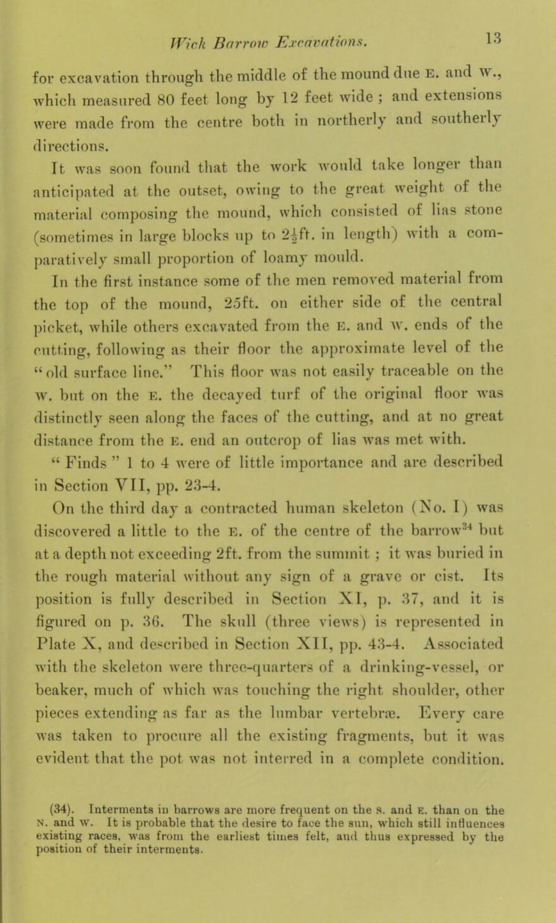 for excavation through the middle of the mound due E. and \\., which measured 80 feet long by 12 feet wide ; and extensions were made from the centre both in northerly and southerly directions. It was soon found that the work would take longer than anticipated at the outset, owing to the great weight of the material composing the mound, which consisted of lias stone (sometimes in large blocks up to 24ft. in length) with a com- paratively small proportion of loamy mould. In the first instance some of the men removed material from the top of the mound, 25ft. on either side of the central picket, while others excavated from the E. and w. ends of the cutting, following as their floor the approximate level of the “old surface line.” This floor was not easily traceable on the w. but on the E. the decayed turf of the original floor was distinctly seen along the faces of the cutting, and at no great distance from the e. end an outcrop of lias was met with. “ Finds ” 1 to 4 were of little importance and are described in Section VII, pp. 23-4. On the third day a contracted human skeleton (No. I) was discovered a little to the E. of the centre of the barrow34 but at a depth not exceeding 2ft. from the summit ; it was buried in the rough material without any sign of a grave or cist. Its position is fully described in Section XI, p. 37, and it is figured on p. 36. The skull (three views) is represented in Plate X, and described in Section XII, pp. 43-4. Associated with the skeleton were three-quarters of a drinking-vessel, or beaker, much of which was touching the right shoulder, other pieces extending as far as the lumbar vertebrae. Every care was taken to procure all the existing fragments, but it was evident that the pot was not interred in a complete condition. (34). Interments in barrows are more frequent on the s. and e. than on the N. and w. It is probable that the desire to face the sun, which still influences existing races, was from the earliest times felt, and thus expressed by the position of their interments.