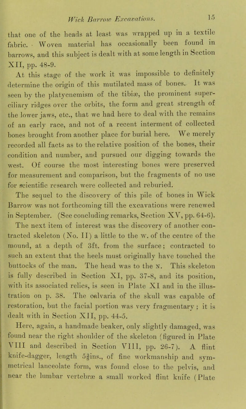 that one of the heads at least was wrapped up in a textile fabric. • Woven material has occasionally been found in barrows, and this subject is dealt with at some length in Section XII, pp. 48-9. At this stage of the work it was impossible to definitely determine the origin of this mutilated mass of bones. It was seen by the platycnemism of the tibite, the prominent super- ciliary ridges over the orbits, the form and great strength of the lower jaws, etc., that we had here to deal with the remains of an early race, and not of a recent interment of collected bones brought from another place for burial here. We merely recorded all facts as to the relative position of the bones, their condition and number, and pursued our digging towards the west. Of course the most interesting bones were preserved for measurement and comparison, bnt the fragments of no use for scientific research were collected and reburied. The sequel to the discovery of this pile of bones in Wick Barrow was not forthcoming till the excavations were renewed in September. (See concluding remarks, Section XV, pp. 64-6). The next item of interest was the discovery of another con- tracted skeleton (No. II) a little to the w. of the centre of the mound, at a depth of 3ft. from the surface; contracted to such an extent that the heels must originally have touched the buttocks of the man. The head was to the N. This skeleton is fully described in Section XI, pp. 37-8, and its position, with its associated relics, is seen in Plate XI and in the illus- tration on p. 38. The oalvaria of the skull was capable of restoration, bnt the facial portion was very fragmentary ; it is dealt with in Section X11, pp. 44-5. Here, again, a handmade beaker, only slightly damaged, was found near the right shoulder of the skeleton (figured in Plate A III and described in Section VIII, pp. 26-7). A flint knife-dagger, length 5§ins., of fine workmanship and sym- metrical lanceolate form, was found close to the pelvis, and near the lumbar vertebra) a small worked flint knife (Plate