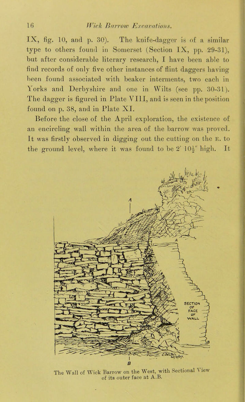 IX, fig. 10, and p. 30). The knife-dagger is of a similar type to others found in Somerset (Section IX, pp. 29-31), but after considerable literary research, I have been able to find records of only five other instances of flint daggers having been found associated with beaker interments, two each in Yorks and Derbyshire and one in Wilts (see pp. 30-31). The dagger is figured in Plate VIII, and is seen in the position found on p. 38, and in Plate XI. Before the close of the April exploration, the existence of an encircling wall within the area of the barrow was proved. It was firstly observed in digging out the cutting on the E. to the ground level, where it was found to be 2' 10^ high. It B The Wall of Wick Barrow on the West, with Sectional View of its outer face at A.B.