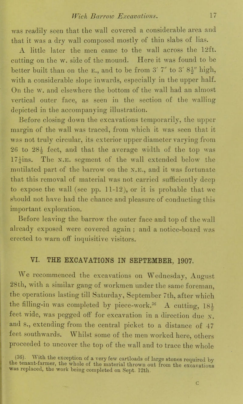 was readily seen that the wall covered a considerable area and that it was a dry wall composed mostly of thin slabs of lias. A little later the men came to the wall across the 12 ft. cutting on the w. side of the mound. Here it was found to be better built than on the e., and to be from 3' 7 to 3' 8£ high, with a considerable slope inwards, especially in the upper half. On the w. and elsewhere the bottom of the wall had an almost vertical outer face, as seen in the section of the walling depicted in the accompanying illustration. Before closing down the excavations temporarily, the upper margin of the wall was traced, from which it was seen that it was not truly circular, its exterior upper diameter varying from 26 to 28^ feet, and that the average width of the top was 17^ins. The n.e. segment of the wall extended below the mutilated part of the barrow on the n.e., and it was fortunate that this removal of material was not carried sufficiently deep to expose the wall (see pp. 11-12), or it is probable that we should not have had the chance and pleasure of conducting this important exploration. Before leaving the barrow the outer face and top of the wall already exposed were covered again ; and a notice-board was erected to warn off inquisitive visitors. VI. THE EXCAVATIONS IN SEPTEMBER, 1907. We recommenced the excavations on Wednesday, August 28th, with a similar gang of workmen under the same foreman, the operations lasting till Saturday, September 7th, after which the filling-in was completed by piece-work.36 A cutting, 18J- feet wide, was pegged off for excavation in a direction due x. and s., extending from the central picket to a distance of 47 feet southwards. Whilst some of the men worked here, others proceeded to uncover the top of the wall and to trace the whole (36). With the exception of a very few cartloads of large stones required bv the tenant-farmer, the whole of the material thrown out from the excavations was replaced, the work being completed on Sept. 12th. C