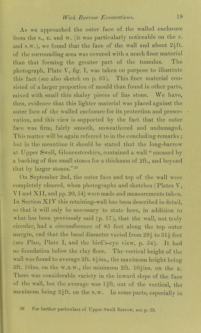 As we approached the outer face of the walled enclosure from the s., e. and w. (it was particularly noticeable on the s. and s.w.), we found that the face of the wall and about 2^ft. of the surrounding area was covered with a much finer material than that forming the greater part of the tumulus. The photograph, Plate V, fig. I, was taken on purpose to illustrate this fact (see also sketch on p. 63). This finer material con- sisted of a larger proportion of mould than found in other parts, mixed with small thin shaley pieces of lias stone. We have, then, evidence that this lighter material was placed against the outer face of the walled enclosure for its protection and preser- vation, and this view is supported by the fact that the outer face was firm, fairly smooth, unweathered and undamaged. This matter will be again referred to in the concluding remarks ; but in the meantime it should be stated that the long-barrow at Upper Swell, Gloucestershire, contained a wall “ encased by a backing of fine small stones for a thickness of 2ft., and beyond that by larger stones.”39 On September 2nd, the outer face and top of the wall were completely cleared, when photographs and sketches (Plates Y, Y t and XII, and pp. 20, 54) were made and measurements taken. In Section XIY this retaining-wall has been described in detail, so that it will only be necessary to state here, in addition to what has been previously said (p. 17), that the wall, not truly circular, had a circumference of 85 feet along the top outer margin, and that the basal diameter varied from 294 to 314 feet (see Plan, Plate I, and the bird’s-eye view, p. 54). It had no foundation below the clay floor. The vertical height of the wall was found to average 3ft. 44ins., the maximum height being 3ft. lOins. on the W.N.W., the minimum 2ft. lOiins. on the e. There was considerable variety in the inward slope of the face of the wall, but the average was If ft. out of the vertical, the maximum beiu^ —_^ft. on the x.w. In some parts, especially in 39 For further particulars of Upper Swell Barrow, see p. 55.