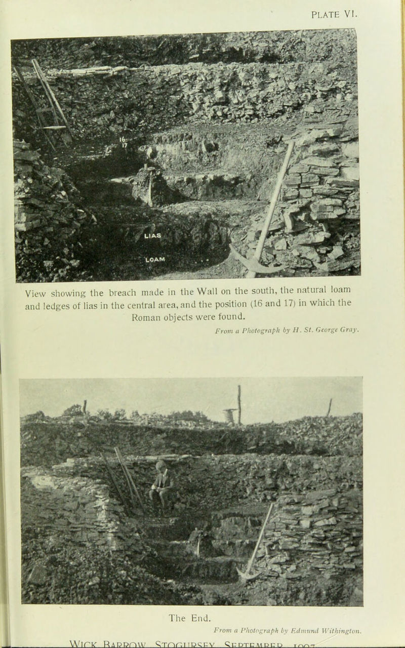 View showing the breach made in the Wall on the south, the natural loam and ledges of lias in the central area, and the position (16 and 17) in which the Roman objects were found. From a Photograph by H. St. George Gray. The End. From a Photograph by Edmund Withington. WlPIC RaPPOVV 9mr,l 'perv ^ PTCVmCLi mn-