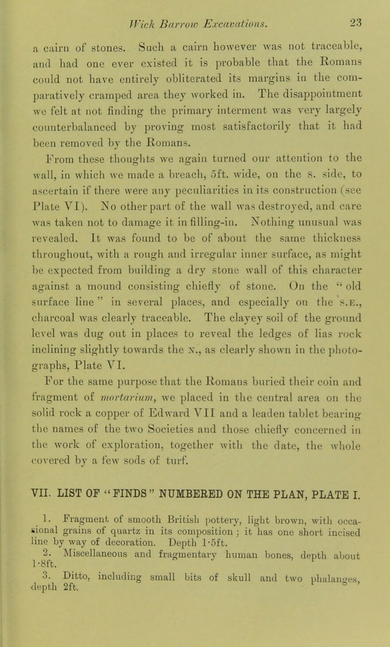 a cairn of stones. Such a cairn however was not traceable, and had one ever existed it is probable that the Romans could not have entirely obliterated its margins in the com- paratively cramped area they worked in. The disappointment we felt at not finding the primary interment was very largely counterbalanced by proving most satisfactorily that it had been removed by the Romans. From these thoughts we again turned our attention to the wall, in which we made a breach, oft. wide, on the S. side, to ascertain if there were any peculiarities in its construction (see Date VI). No other part of the wall was destroyed, and care was taken not to damage it in filling-in. Nothing unusual was revealed. It was found to be of about the same thickness throughout, with a rough and irregular inner surface, as might be expected from building a dry stone wall of this character against a mound consisting chiefly of stone. On the “ old surface line ” in several places, and especially on the S.E., charcoal was clearly traceable. The clayey soil of the ground level was dug out in places to reveal the ledges of lias rock inclining slightly towards the x., as clearly shown in the photo- graphs, Plate VI. For the same purpose that the Romans buried their coin and fragment of mortarium, we placed in the central area on the solid rock a copper of Edward VII and a leaden tablet bearing the names of the two Societies and those chiefly concerned in the work of exploration, together with the date, the whole covered by a few sods of turf. VII. LIST OF “FINDS” NUMBERED ON THE PLAN, PLATE I. 1. Fragment of smooth British pottery, light brown, with occa- sional grains of quartz in its composition ; it has one short incised line by way of decoration. Depth l-5ft. 2. Miscellaneous and fragmentary human bones, depth about 1 -8ft. 3. Ditto, including small bits of skull and two phalanges, depth 2ft. 1 °