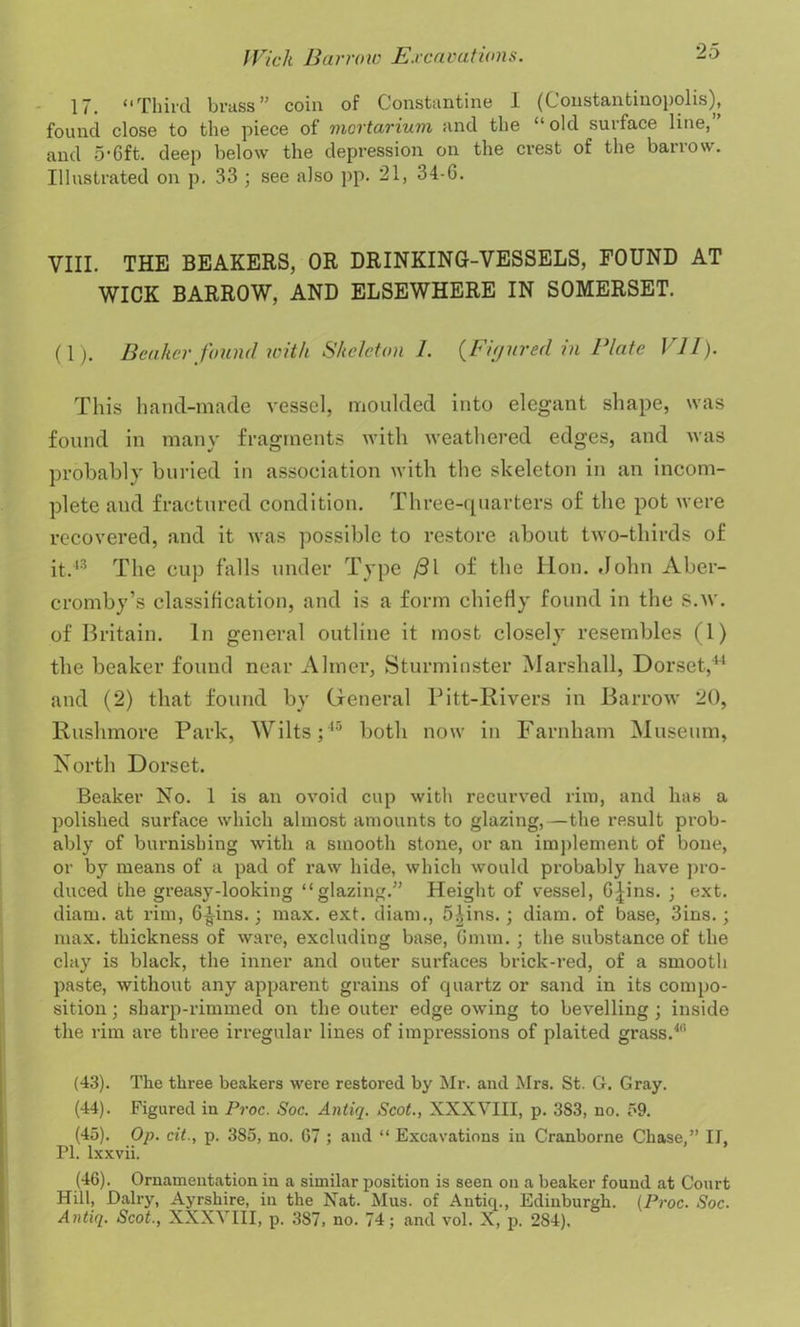 17. “Third brass” coin of Constantine I (Constantinopolis), found close to the piece of mortarium and the “old surface line, and 5-Cft. deep below the depression on the crest of the barrow. Illustrated on p. 33 ; see also pp. 21, 34-G. VIII. THE BEAKERS, OR DRINKING-VESSELS, FOUND AT WICK BARROW, AND ELSEWHERE IN SOMERSET. (1). Beaker found with Skeleton 1. {Figured in Plate VII). This hand-made vessel, moulded into elegant shape, was found in many fragments with weathered edges, and was probably buried in association with the skeleton in an incom- plete and fractured condition. Three-quarters of the pot were recovered, and it was possible to restore about two-thirds of it.43 The cup falls under Type /3l of the lion. John Aber- cromby’s classification, and is a form chiefly found in the S.w. of Britain. In general outline it most closely resembles (1) the beaker found near Aimer, Sturminster Marshall, Dorset,41 and (2) that found by General Pitt-Kivers in Barrow 20, Rushmore Park, Wilts;45 both now in Farnham Museum, North Dorset. Beaker No. 1 is an ovoid cup with recurved rim, and has a polished surface which almost amounts to glazing,—the result prob- ably of burnishing with a smooth stone, or an implement of bone, or by means of a pad of raw hide, which would probably have pro- duced the greasy-looking “glazing.” Height of vessel, G|ins. ; ext. diam. at rim, G^ins.; max. ext. diam., 5£ins.; diam. of base, 3ins.; max. thickness of ware, excluding base, Gmm. ; the substance of the clay is black, the inner and outer surfaces brick-red, of a smooth paste, without any apparent grains of quartz or sand in its compo- sition ; shai’p-rimmed on the outer edge owing to bevelling ; inside the rim are three irregular lines of impressions of plaited grass.4f’ (43) . The three beakers were restored by Mr. and Mrs. St. G. Gray. (44) . Figured in Proc. Soc. Antiq. Scot., XXXVIII, p. 3S3, no. 59. (45) . Op. cit., p. 385, no. 67 ; and “ Excavations in Cranborne Chase,” II, PI. lxxvii. (46) . Ornamentation in a similar position is seen on a beaker found at Court Hill, Dairy, Ayrshire, in the Nat. Mus. of Antiq., Edinburgh. (Proc. Soc. Antiq. Scot., XXXVIII, p. 387, no. 74; and vol. X, p. 2S4),