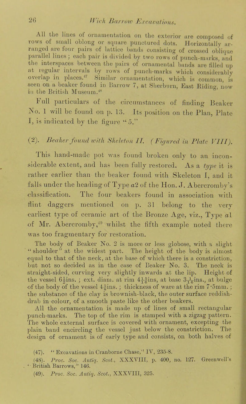 All the lines ot ornamentation on the exterior are composed of rows of small oblong or square punctured dots. Horizontally ar- ranged are four pairs of lattice bands consisting of crossed oblique parallel lines; each pair is divided by two rows of punch-marks, and the interspaces between the pairs of ornamental bands are filled up at regular intervals by rows of punch-marks which considerably oveilap in places.  Similar ornamentation, which is common, is seen on a beaker found in Harrow 7, at Sherburn, East Riding now in the British Museum.48 h nil particulars of the circumstances of finding Beaker No. 1 will be found on p. 13. Its position on the Plan, Plate I, is indicated by the figure “5.” (2). Beaker found with Skeleton 11. (Fujured in Plate VIII). 1 his hand-made pot was found broken only to an incon- siderable extent, and has been fully restored. As a type it is rather earlier than the beaker found with Skeleton I, and it falls under the heading of Type a'2 of the Hon. J. Abercromby’s classification. The four beakers found in association with Hint daggers mentioned on p. 31 belong to the very earliest type of ceramic art of the Bronze Age, viz., Type a\ of Mr. Abercromby,19 whilst the fifth example noted there was too fragmentary for restoration. The body of Beaker No. 2 is more or less globose, with a slight “ shoulder ” at the widest part. The height of the body is almost equal to that of the neck, at the base of which there is a constriction, but not so decided as in the case of Beaker No. 3. The neck is straight-sided, curving very slightly inwards at the lip. Height of the vessel 6|4ns. ; ext. diam. at rim 4^|ins, at base 3Jg-ins., at bulge -of the body of the vessel 4-|ins.; thickness of ware at the rim 7,5mm.; the substance of the clay is brownish-black, the outer surface reddish- drab in colour, of a smooth paste like the other beakers. All the ornamentation is made up of lines of small rectangular punch-marks. The top of the rim is stamped with a zigzag pattern. The whole external surface is covered with ornament, excepting the plain band encircling the vessel just below the constriction. The design of ornament is of early type and consists, on both halves of (47). “ Excavations in Cranborne Chase,’’ IN’, 235-8. (4S). Proc. Soc. Antiq. Scot., XXXVIII, p. 400, no. 127. Greenwell s . 4 British Barrows,” 146. (49). Proc. Soc. Antiq. Scot., XXXVIII, 325.