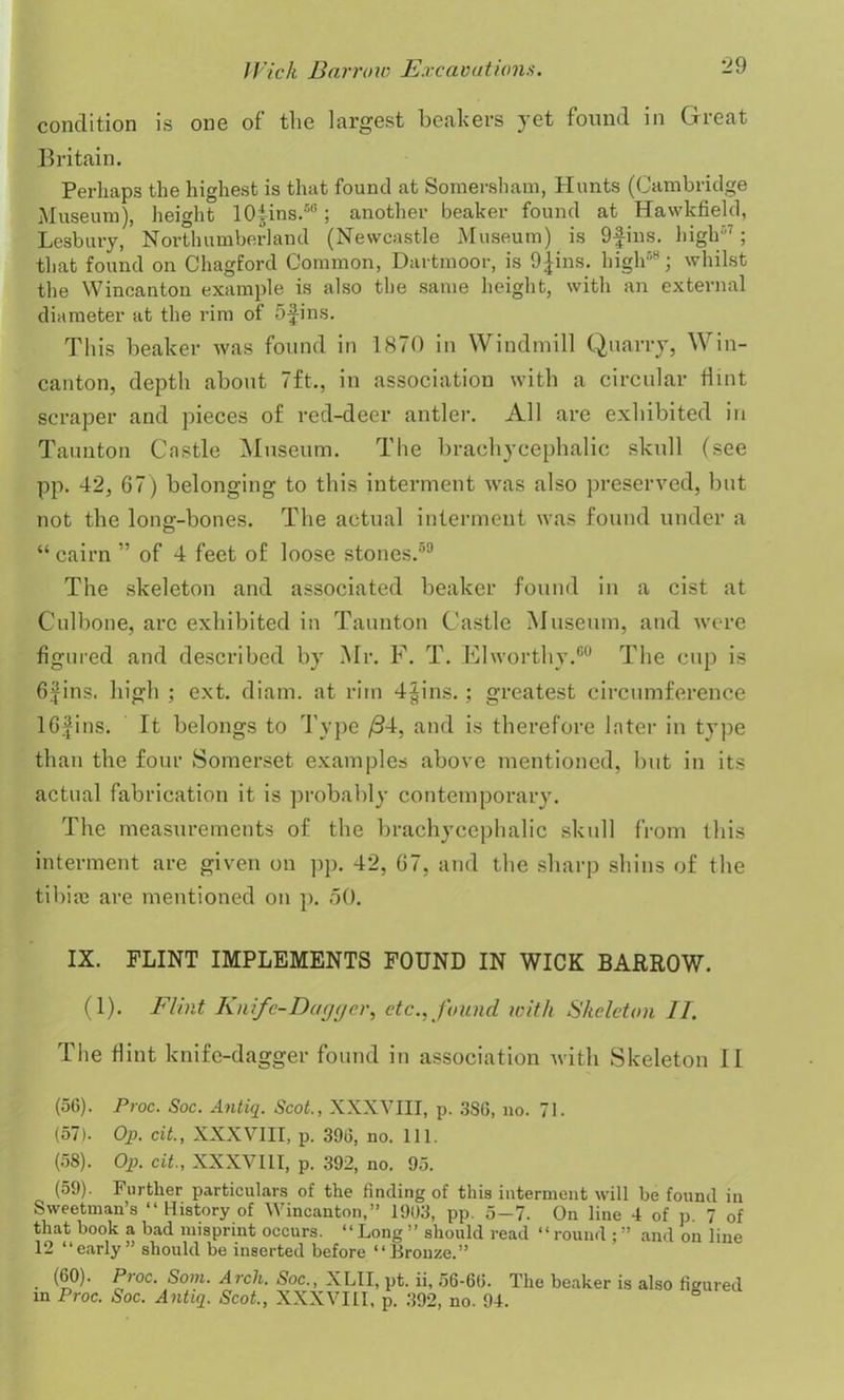 condition is one of the largest beakers yet found in Great Britain. Perhaps the highest is that found at Somersham, Hunts (Cambridge Museum), height lOiins.50; another beaker found at Hawkfield, Lesbury, Northumberland (Newcastle Museum) is 9fins. high'7; that found on Chagford Common, Dartmoor, is 9Jins, high58; whilst the Wincanton example is also the same height, with an external diameter at the rim of 5-fins. This beaker was found in 1870 in Windmill Quarry, Win- canton, depth about 7ft., in association with a circular Hint scraper and pieces of red-deer antler. All are exhibited in Taunton Castle Museum. The brachycephalic skull (see pp. 42, 67) belonging to this interment was also preserved, but not the long-bones. The actual interment was found under a “ cairn ” of 4 feet of loose stones.50 The skeleton and associated beaker found in a cist at Culbone, are exhibited in Taunton Castle Museum, and were figured and described by Mr. F. T. Elworthy.60 The cup is 6,jins. high ; ext. diam. at rim 4§ins.; greatest circumference 16fins. It belongs to Type /34, and is therefore later in type than the four Somerset examples above mentioned, but in its actual fabrication it is probably contemporary. The measurements of the brachycephalic skull from this interment are given on pp. 42, 67, and the sharp shins of the tibia; are mentioned on p. 50. IX. FLINT IMPLEMENTS FOUND IN WICK BARROW. (1). Flint Knife-Dagger, etc., found with Skeleton II. The Hint knife-dagger found in association with Skeleton II (56) . Proc. Soc. Antiq. Scot., XXXVIII, p. 386, no. 71. (57) . Op. cit., XXXVIII, p. 396, no. 111. (58) . Op. cit., XXXVIII, p. 392, no. 95. (59) . Further particulars of the finding of this interment will be found in Sweetman’s “ History of Wincanton,” 1903, pp. 5-7. On line 4 of p. 7 of that book a bad misprint occurs. “Long ” should read “round ;” and on line 12 “early” should be inserted before “Bronze.” (60). Proc. Som. Arch. Soc., XLII, pt. ii, 56-66. in Proc. Soc. Antiq. Scot., XXXVIII, p. 392, no. 94. The beaker is also figured