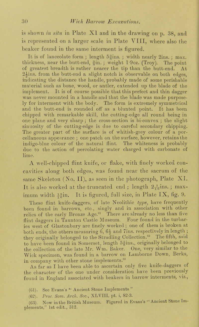 is shown in situ in Plato XI and in the drawing on p. 38, and is represented on a larger scale in Plate VIII, where also the beaker found in the same interment is figured. It is of lanceolate form ; length 5$ins. ; width nearly 2ins. ; max. thickness, near the butt-end, fin. ; weight 19oz. (Troy). The point of greatest breadth is rather nearer the tip than the butt-end. At 2|ins. from the butt-end a slight notch is observable on both edges, indicating the distance the handle, probably made of some perishable material such as bone, wood, or antler, extended up the blade of the implement. It is of course possible that this perfect and thin dagger was never mounted in a handle and that the blade was made purpose- ly for interment with the body. The form is extremely symmetrical and the butt-end is rounded off as a blunted point. It has been chipped with remarkable skill, the cutting-edge all round being in one plane and very sharp ; the cross-section is bi-convex ; the slight sinuosity of the cutting-edge is due to careful secondary chipping. The greater part of the surface is of whitish-grey colour of a por- cellaneous appearance ; one patch on the surface, however, retains the indigo-blue colour of the natural flint. The whiteness is probably due to the action of percolating water charged with carbonate of lime. A well-chipped Hint knife, or flake, with finely worked con- cavities along both edges, was found near the sacrum of the same Skeleton (No. II), as seen in the photograph, Plate XI. It is also worked at the truncated end ; length 2Jgfus. ; max- imum width ifin. It is figured, full size, in Plate IX, fig. 9. These flint knife-daggers, of late Neolithic type, have frequently been found in barrows, etc., singly and in association with other relics of the early Bronze Age.01 There are already no less than five flint daggers in Taunton Castle Museum. Four found in the turbar- ies west of Glastonbury are finely worked ; one of them is broken at both ends, the others measuring 6, 6|- and Tins, respectively in length ; they originally belonged to the Stradling Collection.02 The fifth, said to have been found in Somerset, length 5-fins., originally belonged to the collection of the late Mr. Wm. Baker. One, very similar to the Wick specimen, was found in a barrow on Lamborne Down, Berks, in company with other stone implements.® As far as I have been able to ascertain only five knife-daggers of the character of the one under consideration have been previously found in England associated with beakers in barrow interments, viz., (Gl). See Evans's “ Ancient Stone Implements ” (62) . Proc. Som. Arch. Soc-, XLVIII, pt. i, 82-3. (63) . Now in the British Museum. Figured in Evans’s “ Ancient Stone Im- plements,” 1st edit., 312.