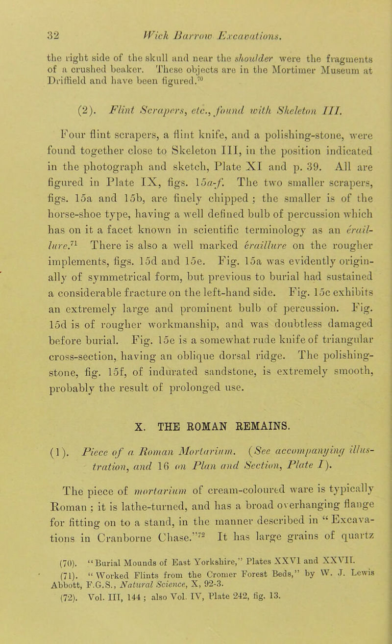 the right side of the skull and near the shoulder were the fragments of a crushed beaker. These objects are in the Mortimer Museum at Driffield and have been figured.70 (2). Flint Scrapers, etc., found with. Skeleton III. Four flint scrapers, a flint knife, and a polishing-stone, were found together close to Skeleton III, in the position indicated in the photograph and sketch, Plate XI and p. 39. All are figured in Plate IX, figs. 1 oa-f. The two smaller scrapers, figs. 15a and 15b, are finely chipped; the smaller is of the horse-shoe type, having a well defined bulb of percussion which has on it a facet known in scientific terminology as an erail- lure.n There is also a well marked eraillure on the rougher implements, figs. 15d and 15e. Fig. 15a was evidently origin- ally of symmetrical form, but previous to burial had sustained a considerable fracture on the left-hand side. Fig. 15c exhibits an extremely large and prominent bulb of percussion. Fig. 15d is of rougher workmanship, and was doubtless damaged before burial. Fig. 15e is a somewhat rude knife of triangular cross-section, having an oblique dorsal ridge. The polisliing- stone, fig. 15f, of indurated sandstone, is extremely smooth, probably the result of prolonged use. X. THE ROMAN REMAINS. (1). Piece of a. Roman Mortarinm. (See accompanying illus- tration, and 16 on Plan and Section, Plate I). The piece of mortarium of cream-coloured ware is typically Roman ; it is lathe-turned, and has a broad overhanging flange for fitting on to a stand, in the manner described in “ Excava- tions in Cranborne Chase. It has large grains of quartz (70) . “Burial Mounds of East Yorkshire,” Plates XXVI and XXVII. (71) . “Worked Flints from the Cromer Forest Beds,” by W. J. Lewis Abbott, F.G.S., Natural Science, X, 92-3. (72) . Vol. Ill, 144 ; also Vol. IV, Plate 242, fig. 13.