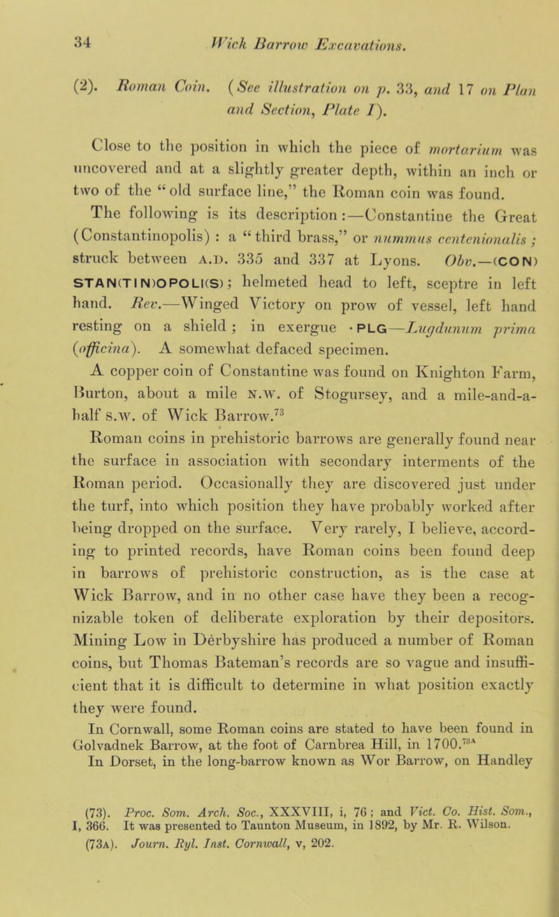 (2). Roman Coin. (See illustration on p. 33, and 17 on Plan and Section, Plate I). Close to tlie position in which the piece of mortarium was uncovered and at a slightly greater depth, within an inch or two of the “old surface line,” the Roman coin was found. The following is its description :—Constantine the Great (Constantinopolis) : a “third brass,” or nummus centcnionalis ; struck between a.d. 335 and 337 at Lyons. Obv.—(CON) STAN(TIN)OPOLKS); helmeted head to left, sceptre in left hand. Rev.—Winged Victory on prow of vessel, left hand resting on a shield ; in exergue • plg—Lugdunnm prima (officina). A somewhat defaced specimen. A copper coin of Constautine was found on Knighton Farm, Burton, about a mile n.w. of Stogursey, and a mile-and-a- half S.w. of Wick Barrow.73 Roman coins in prehistoric barrows are generally found near the surface in association with secondary interments of the Roman period. Occasionally they are discovered just under the turf, into which position they have probably worked after being dropped on the surface. Very rarely, I believe, accord- ing to printed records, have Roman coins been found deep in barrows of prehistoric construction, as is the case at Wick Barrow, and in no other case have they been a recog- nizable token of deliberate exploration by their depositors. Mining Low in Derbyshire has produced a number of Roman coins, but Thomas Bateman’s records are so vague and insuffi- cient that it is difficult to determine in what position exactly they were found. In Cornwall, some Roman coins are stated to have been found in Golvadnek Barrow, at the foot of Carnbrea Hill, in 1700.73A In Dorset, in the long-barrow known as Wor Barrow, on Handley (73). Proc. Som. Arch. Soc., XXXVIII, i, 76; and Viet. Co. Hist. Som., I, 366. It was presented to Taunton Museum, in 1892, by Mr. R. Wilson. (73a). Journ. Ryl. Inst. Cornwall, v, 202.