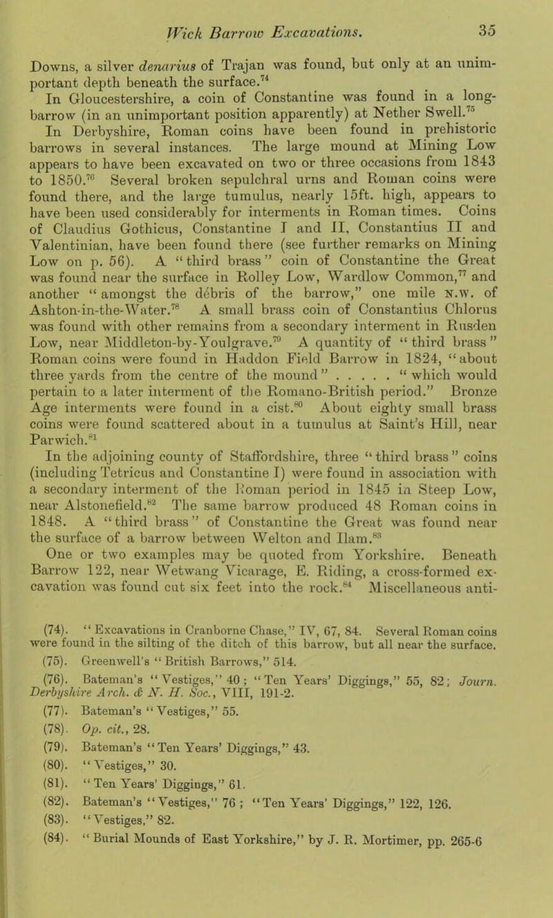 Downs, a silver denarius of Trajan was found, but only at an \inim- portant depth beneath the surface.71 In Gloucestershire, a coin of Constantine was found in a long- barrow (in an unimportant position apparently) at Nether Swell.7 In Derbyshire, Roman coins have been found in prehistoric barrows in several instances. The large mound at Mining Low appears to have been excavated on two or three occasions from 1843 to 1850.70 Several broken sepulchral urns and Roman coins were found there, and the large tumulus, nearly 15ft. high, appears to have been used considerably for interments in Roman times. Coins of Claudius Gothicus, Constantine I and II, Constantius II and Valentinian, have been found there (see further remarks on Mining Low on p. 56). A “ third brass ” coin of Constantine the Great was found near the surface in Rolley Low, Wardlow Common,77 and another “ amongst the debris of the barrow,” one mile N.w. of Ashton-in-the-Water.78 A small brass coin of Constantius Chlorus was found with other remains from a secondary interment in Rusden Low, near Middleton-by-Youlgrave.70 A quantity of “ third brass ” Roman coins were found in Haddon Field Barrow in 1824, “about three yards from the centre of the mound ” “ which would pertain to a later interment of the Romano-British period.” Bronze Age interments were found in a cist.80 About eighty small brass coins were found scattered about in a tumulus at Saint’s Hill, near Parwich.81 In the adjoining county of Staffordshire, three “ third brass ” coins (including Tetricus and Constantine I) were found in association with a secondary interment of the Roman period in 1845 in Steep Low, near Alstonefield.82 The same barrow produced 48 Roman coins in 1848. A “third brass” of Constantine the Great was found near the surface of a barrow between Welton and Ilam.83 One or two examples may be quoted from Yorkshire. Beneath Barrow 122, near Wetwang Vicarage, E. Riding, a cross-formed ex- cavation was found cut six feet into the rock.81 Miscellaneous anti- (74) . “ Excavations in Cranborne Chase,” IV, 67, S4. Several Roman coins were found in the silting of the ditch of this barrow, but all near the surface. (75) . Greenwell’s “ British Barrows,” 514. (76) . Bateman’s “ Vestiges,” 40 ; “Ten Years’ Diggings,” 55, 82; Journ. Derbyshire Arch, d N. H. Hoc., VIII, 191-2. (77) . Bateman’s “ Vestiges,” 55. (78) . Op. cit., 28. (79) . Bateman’s “Ten Years’ Diggings,” 43. (80) . “ Vestiges,” 30. (81) . “ Ten Years’ Diggings,” 61. (82) . Bateman’s “Vestiges, 76 ; “Ten Years' Diggings,” 122, 126. (83) . “Vestiges,” 82. (84) . “ Burial Mounds of East Yorkshire,” by J. R. Mortimer, pp. 265-6