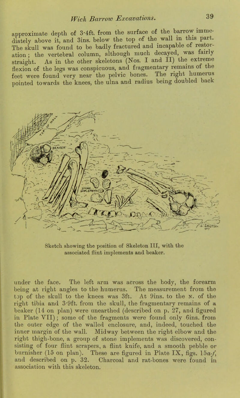 approximate depth of 3-4ft from the surface of the barrow imme- diately above it, and 3ins. below the top of the wall in this pait. The skull was found to be badly fractured and incapable of restor- ation ; the vertebral column, although much decayed, was an y straight. As in the other skeletons (Nos. I and II) the extreme flexion of the legs was conspicuous, and fragmentary remains of the feet were found very near the pelvic bones. The right humerus pointed towards the knees, the ulna and radius being doubled back Sketch showing the position of Skeleton III, with the associated flint implements and beaker. under the face. The left arm was across the body, the forearm being at right angles to the humerus. The measurement from the top of the skull to the knees was 3ft. At 9ins. to the N. of the right tibia and 3'9ft. from the skull, the fragmentary remains of a beaker (14 on plan) were unearthed (described on p. 27, and figured in Plate VII); some of the fragments were found only Gins, from the outer edge of the walled enclosure, and, indeed, touched the inner margin of the wall. Midway between the right elbow and the right thigh-bone, a group of stone implements was discovered, con- sisting of four flint scrapers, a flint knife, and a smooth pebble or burnisher (15 on plan). These are figured in Plate IX, tigs. 15a;/’, and described on p. 32. Charcoal and rat-bones were found in association with this skeleton.