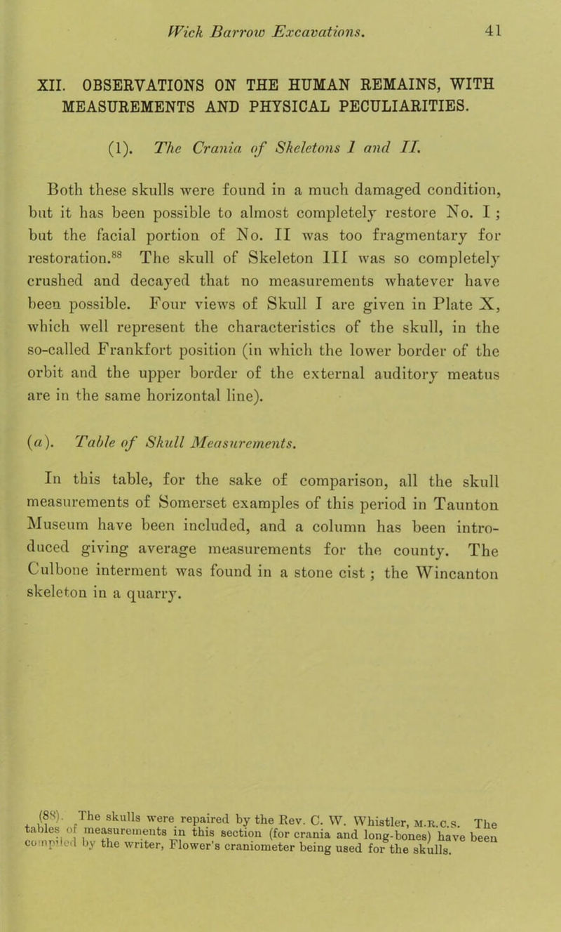 XII. OBSERVATIONS ON THE HUMAN REMAINS, WITH MEASUREMENTS AND PHYSICAL PECULIARITIES. (1). The Crania of Skeletons 1 and II. Both these skulls were found in a much damaged condition, but it has been possible to almost completely restore No. I ; but the facial portion of No. II was too fragmentary for restoration.88 The skull of Skeleton III was so completely crushed and decayed that no measurements whatever have been possible. Four views of Skull I are given in Plate X, which well represent the characteristics of the skull, in the so-called Frankfort position (in which the lower border of the orbit and the upper border of the external auditory meatus are in the same horizontal line). (a). Table of Skull Measurements. In this table, for the sake of comparison, all the skull measurements of Somerset examples of this period in Taunton Museum have been included, and a column has been intro- duced giving average measurements for the county. The Culbone interment was found in a stone cist; the Wincanton skeleton in a quarry. (88). The skulls were repaired by the Rev. C. W. Whistler, m.r.c.s. The tables of measurements m this section (for crania and long-bones) have been compiled by the writer, Flower’s craniometer being used for the skulls.