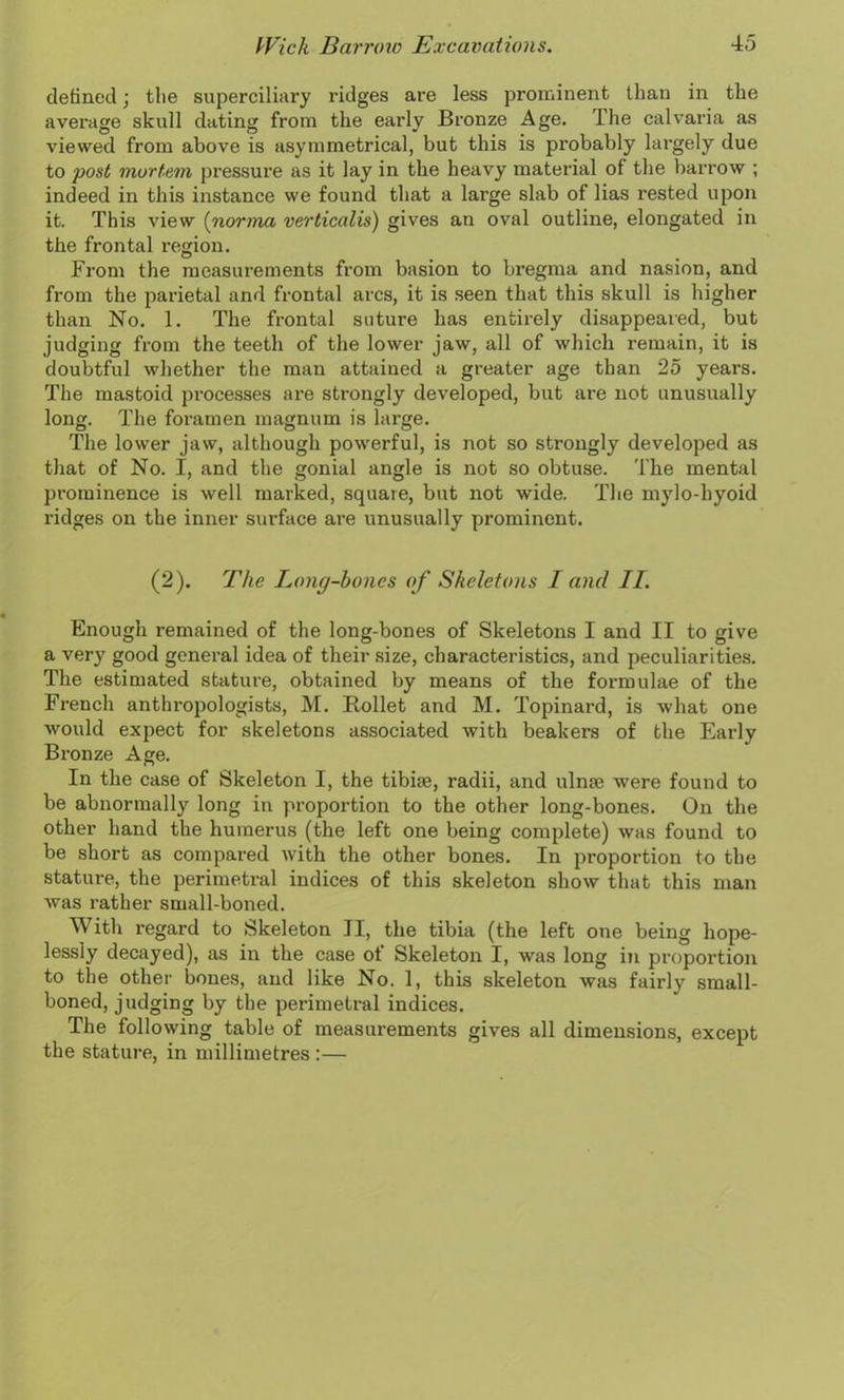 defined; the superciliary 1’idges are less prominent than in the average skull dating from the early Bronze Age. Ihe calvaria as viewed from above is asymmetrical, but this is probably largely due to post mortem pressure as it lay in the heavy material of the barrow ; indeed in this instance we found that a large slab of lias rested upon it. This view (norma verticalis) gives an oval outline, elongated in the frontal region. From the measui'ements from basion to bregma and nasion, and from the parietal and frontal arcs, it is seen that this skull is higher than No. 1. The frontal suture has entirely disappeared, but judging from the teeth of the lower jaw, all of which remain, it is doubtful whether the man attained a greater age than 25 years. The mastoid processes are strongly developed, but are not unusually long. The foramen magnum is large. The lower jaw, although powerful, is not so strongly developed as that of No. I, and the gonial angle is not so obtuse. The mental prominence is well marked, square, but not wide. The mylo-hyoid ridges on the inner surface are unusually prominent. (2). The Long-bones of Skeletons I and II. Enough remained of the long-bones of Skeletons I and II to give a very good general idea of their size, characteristics, and peculiarities. The estimated stature, obtained by means of the formulae of the French anthropologists, M. Rollet and M. Topinard, is what one would expect for skeletons associated with beakers of the Early Bronze Age. In the case of Skeleton I, the tibiae, radii, and ulnae were found to be abnormally long in proportion to the other long-bones. On the other hand the humerus (the left one being complete) was found to be short as compared with the other bones. In proportion to the stature, the perimetral indices of this skeleton show that this man was rather small-boned. With regard to Skeleton II, the tibia (the left one being hope- lessly decayed), as in the case of Skeleton I, was long in proportion to the other bones, and like No. 1, this skeleton was fairly small- boned, judging by the perimetral indices. The following table of measurements gives all dimensions, except the stature, in millimetres :—