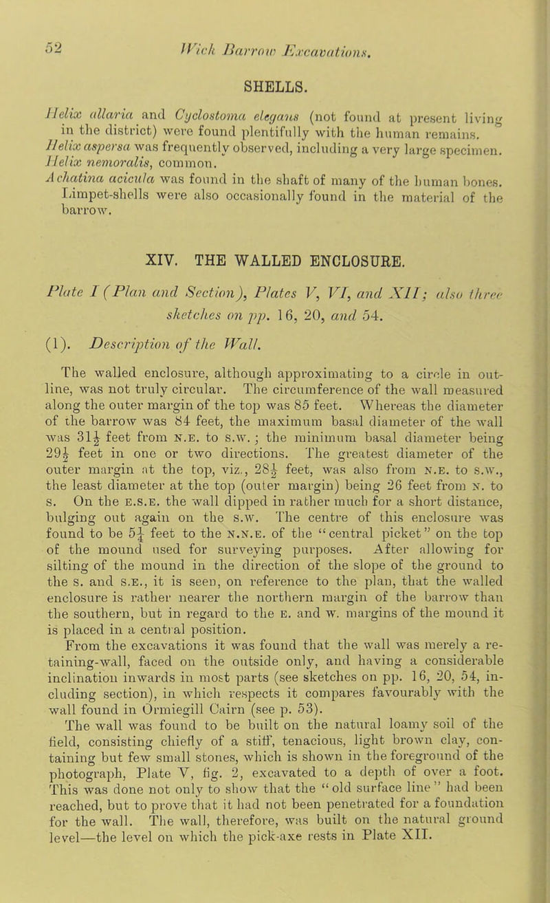 SHELLS. 11clix allaria and Cyclostoma eleyaus (not found at present livin'' in the district) were found plentifully with the human remains. Jlehx aspersa was frequently observed, including a very large specimen. Helix nemoralis, common. A chatma acicula was found in the shaft of many of the human bones. Limpet-shells were also occasionally found in the material of the barrow. XIV. THE WALLED ENCLOSURE. Plate I (Plan and Section), Plates V, VI, and XII; also three sketches on pp. 16, 20, and 54. (1). Description of the Wall. The walled enclosure, although approximating to a circle in out- line, was not truly circular. The circumference of the wall measured along the outer margin of the top was 85 feet. Whereas the diameter of the barrow was 84 feet, the maximum basal diameter of the wall was 31 \ feet from n.e. to s.w.; the minimum basal diameter being 29k feet in one or two directions. The greatest diameter of the outer margin at the top, viz., 28J feet, was also from n.e. to s.w., the least diameter at the top (outer margin) being 26 feet from N. to s. On the e.s.e. the wall clipped in rather much for a short distance, bulging out again on the s.w. The centre of this enclosure was found to be 5^ feet to the n.n.e. of the “central picket” on the top of the mound used for surveying purposes. After allowing for silting of the mound in the direction of the slope of the ground to the s. and s.e., it is seen, on reference to the plan, that the walled enclosure is rather nearer the northern margin of the barrow than the southern, but in regard to the E. and w. margins of the mound it is placed in a central position. From the excavations it was found that the wall was mei-ely a re- taining-wall, faced on the outside only, and having a considerable inclination inwards in most parts (see sketches on pp. 16, 20, 54, in- cluding section), in which respects it compares favourably with the wall found in Ormiegill Cairn (see p. 53). The wall was found to be built on the natural loamy soil of the field, consisting chiefly of a stiff, tenacious, light brown clay, con- taining but few small stones, which is shown in the foreground of the photograph, Plate V, fig. 2, excavated to a depth of over a foot. This was done not only to show that the “ old surface line ’ had been reached, but to prove that it had not been penetrated for a foundation for the wall. The wall, therefore, was built on the natural ground level—the level on which the pick-axe rests in Plate XII.