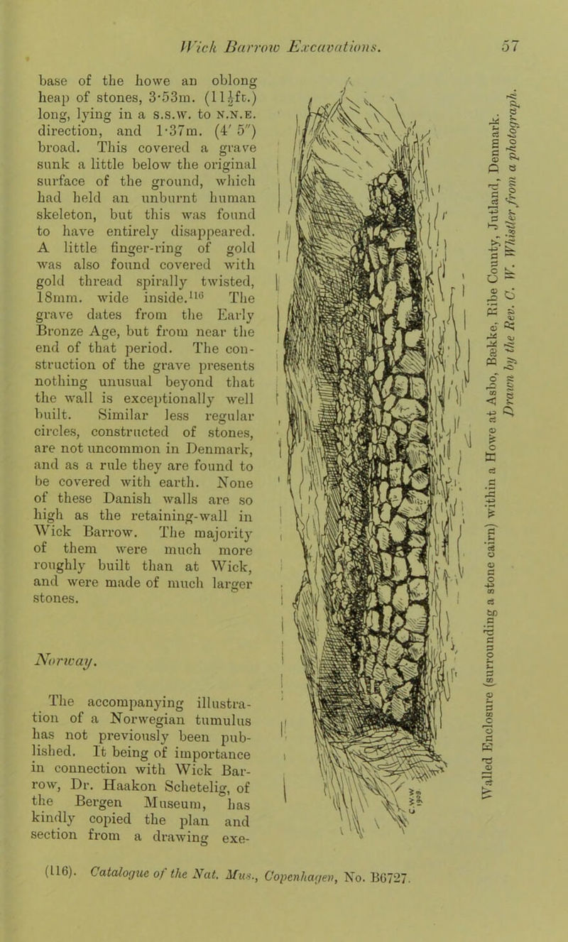 base of the howe an oblong heap of stones, 3'53m. (ll^fc.) long, lying in a s.s.w. to n.n.e. direction, and D37m. (4' 5) broad. This covered a grave sunk a little below the original surface of the ground, which had held an unburnt human skeleton, but this was found to have entirely disappeared. A little finger-ring of gold was also found covered with gold thread spirally twisted, 18mm. wide inside.110 The grave dates from the Early Bronze Age, but from near the end of that period. The con- struction of the grave presents nothing unusual beyond that the wall is exceptionally well built. Similar less regular circles, constructed of stones, are not uncommon in Denmark, and as a rule they are found to be covered with earth. None of these Danish walls are so high as the retaining-wall in Wick Barrow. The majority of them were much more roughly built than at Wick, and were made of much larger stones. Norivay. The accompanying illustra- tion of a Norwegian tumulus has not previously been pub- lished. It being of importance in connection with Wick Bar- row, Dr. Haakon Schetelig, of the Bergen Museum, has kindly copied the plan and section from a drawing exe- (U 6). Catalogue of the Nat. Mus Copenhagen, No. BG727. Walled Enclosure (surrounding a stone cairn) within a Howe at Asbo, Brekke, Kibe County, Jutland, Denmark. Drawn by the Rev. C. W. Whistler from a photograph.