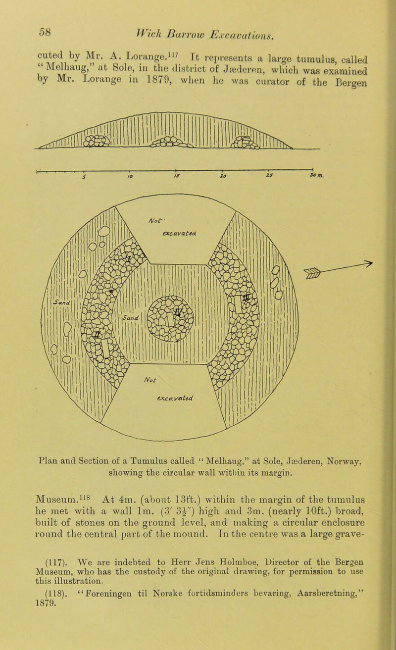 cuted by Mr. A. Lorange.117 It represents a large tumulus, called Melliaug, at Sole, in the district of Jsederen, which was examined by Mr. Lorange in 1879, when he was curator of the Bergen 3o m Plan and Section of a Tumulus called “ Melhaug,” at Sole, Jaederen, Norway, showing the circular wall within its margin. Museum.118 At 4m. (about 13t't.) within the margin of the tumulus he met with a wall lm. (3' 3^-'') high and 3m. (nearly 10ft.) broad, built of stones on the ground level, and making a cii’cular enclosure round the central part of the mound. In the centre was a large grave- (117) . We are indebted to Herr Jens Holmboe, Director of the Bergen Museum, who has the custody of the original drawing, for permission to use this illustration. (118) . “ Foreningen til Norske fortidsminders bewaring, Aarsberetning, ” 1879.