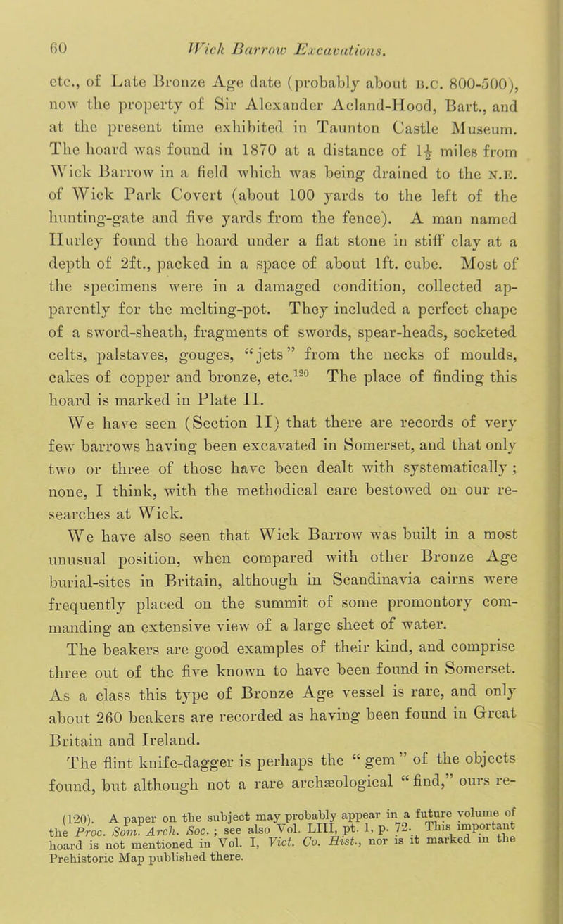 etc., of Late Bronze Age date (probably about n.c. 800-500), now the property of Sir Alexander Acland-IIood, Bart., and at the present time exhibited in Taunton Castle Museum. The hoard was found in 1870 at a distance of H miles from Wick Barrow in a field which was being drained to the x.E. of Wick Park Covert (about 100 yards to the left of the hunting-gate and five yards from the fence). A man named Hurley found the hoard under a flat stone in stiff clay at a depth of 2ft., packed in a space of about 1ft. cube. Most of the specimens were in a damaged condition, collected ap- parently for the melting-pot. They included a perfect chape of a sword-sheath, fragments of swords, spear-heads, socketed celts, palstaves, gouges, “jets” from the necks of moulds, cakes of copper and bronze, etc.120 The place of finding this hoard is marked in Plate II. We have seen (Section II) that there are records of very few barrows having been excavated in Somerset, and that only two or three of those have been dealt with systematically ; none, I think, with the methodical care bestowed on our re- searches at Wick. We have also seen that Wick Barrow was built in a most unusual position, when compared with other Bronze Age burial-sites in Britain, although in Scandinavia cairns were frequently placed on the summit of some promontory com- manding an extensive view of a large sheet of water. The beakers are good examples of their kind, and comprise three out of the five known to have been found in Somerset. As a class this type of Bronze Age vessel is rare, and only about 260 beakers are recorded as having been found in Great Britain and Ireland. The flint knife-dagger is perhaps the “ gem ” of the objects found, but although not a rare archaeological “ find,” ours re- d-20). A paper on tlie subject may probably appear in a future volume of the Proc. Som Arch. Soc. ; see also Vol. LIII, pt. 1, p. 72. This important board is not mentioned in Vol. I, Viet. Co. Hist., nor is it marked in the Prehistoric Map published there.