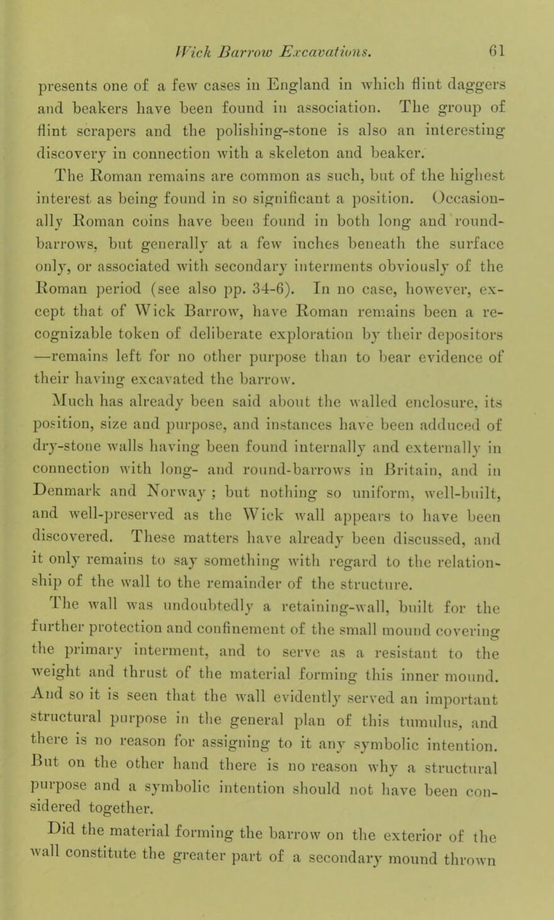 presents one of a few cases in England in which flint daggers and beakers have been found in association. The group of flint scrapers and the polishing-stone is also an interesting discovery in connection with a skeleton and beaker. The Roman remains are common as such, but of the highest interest as being found in so significant a position. Occasion- ally Roman coins have been found in both long and round- barrows, but generally at a few inches beneath the surface only, or associated with secondary interments obviously of the Roman period (see also pp. 34-6). In no case, however, ex- cept that of Wick Barrow, have Roman remains been a re- cognizable token of deliberate exploration by their depositors —remains left for no other purpose than to bear evidence of their having excavated the barrow. Much has already been said about the walled enclosure, its position, size and purpose, and instances have been adduced of dry-stone walls having been found internally and externally in connection with long- and round-barrows in Britain, and in Denmark and Norway ; but nothing so uniform, well-built, and well-preserved as the Wick wall appears to have been discovered. These matters have already been discussed, and it only remains to say something with regard to the relation- ship of the wall to the remainder of the structure. The wall was undoubtedly a retaining-wall, built for the further protection and confinement of the small mound covering the primary interment, and to serve as a resistant to the weight and thrust of the material forming this inner mound. And so it is seen that the wall evidently served an important structural purpose in the general plan of this tumulus, and there is no reason for assigning to it any symbolic intention. But on the other hand there is no reason why a structural puipose and a symbolic intention should not have been con- sidered together. Did the material forming the barrow on the exterior of the vail constitute the greater part of a secondary mound thrown