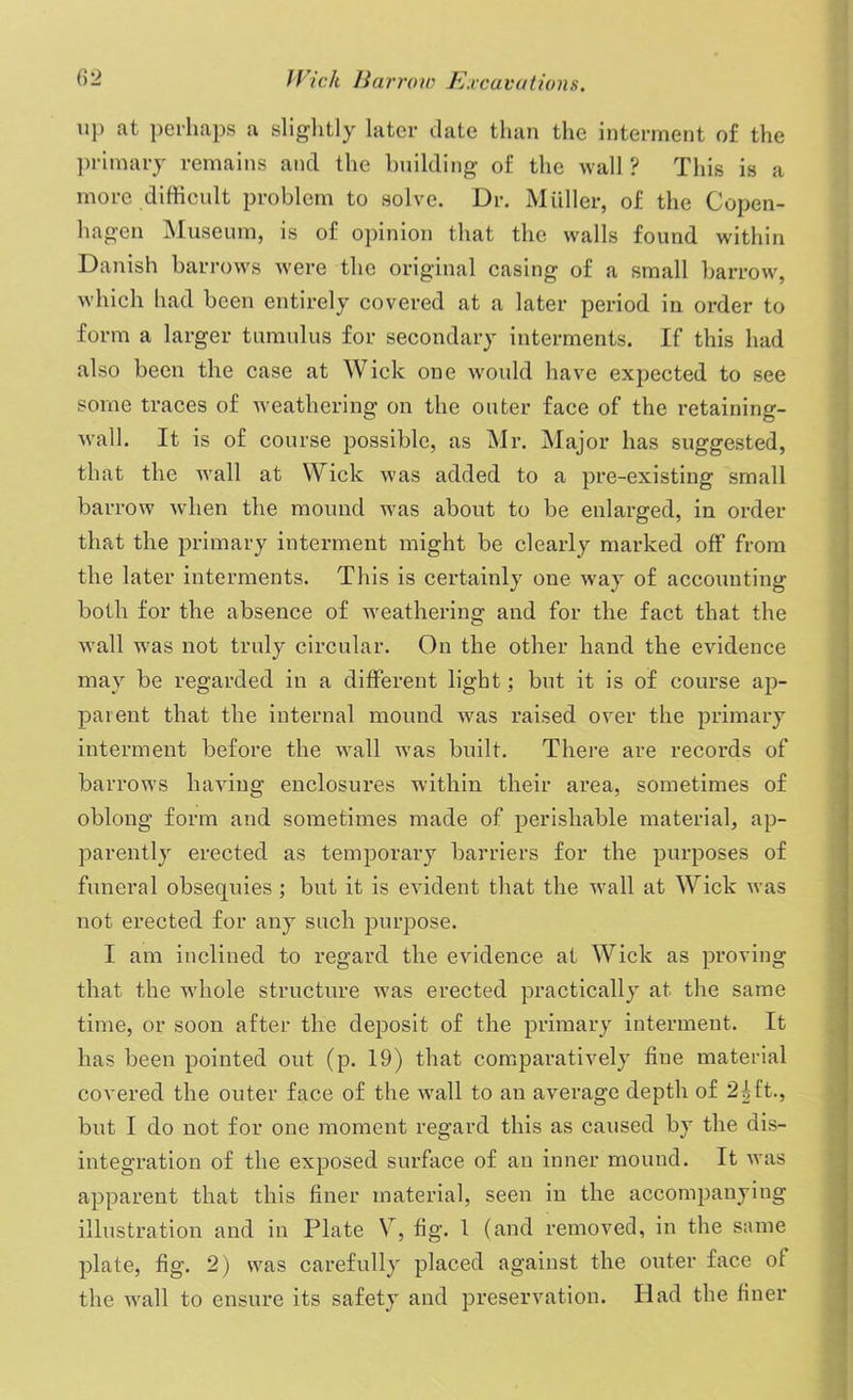 up at perhaps a slightly later date than the interment of the primary remains and the building of the wall ? This is a more difficult problem to solve. Dr. Muller, of the Copen- hagen Museum, is of opinion that the walls found within Danish barrows were the original casing of a small barrow, which had been entirely covered at a later period in order to form a larger tumulus for secondary interments. If this had also been the case at Wick one would have expected to see some traces of weathering on the outer face of the retaining- wall. It is of course possible, as Mr. Major has suggested, that the wall at Wick was added to a pre-existing small barrow when the mound was about to be enlarged, in order that the primary interment might be clearly marked off from the later interments. This is certainly one way of accounting both for the absence of weathering and for the fact that the wall was not truly circular. On the other hand the evidence may be regarded in a different light; but it is of course ap- parent that the internal mound was raised over the primary interment before the wall was built. There are records of barrows having enclosures within their area, sometimes of oblong form and sometimes made of perishable material, ap- parently erected as temporary barriers for the purposes of funeral obsequies; but it is evident that the wall at Wick was not erected for any such purpose. I am inclined to regard the evidence at Wick as proving that the whole structure was erected practically at the same time, or soon after the deposit of the primary interment. It has been pointed out (p. 19) that comparatively fine material covered the outer face of the wall to an average depth of 21ft., but I do not for one moment regard this as caused by the dis- integration of the exposed surface of an inner mound. It was apparent that this finer material, seen in the accompanying illustration and in Plate \r, fig. 1 (and removed, in the same plate, fig. 2) was carefully placed against the outer face of the wall to ensure its safety and preservation. Had the finer