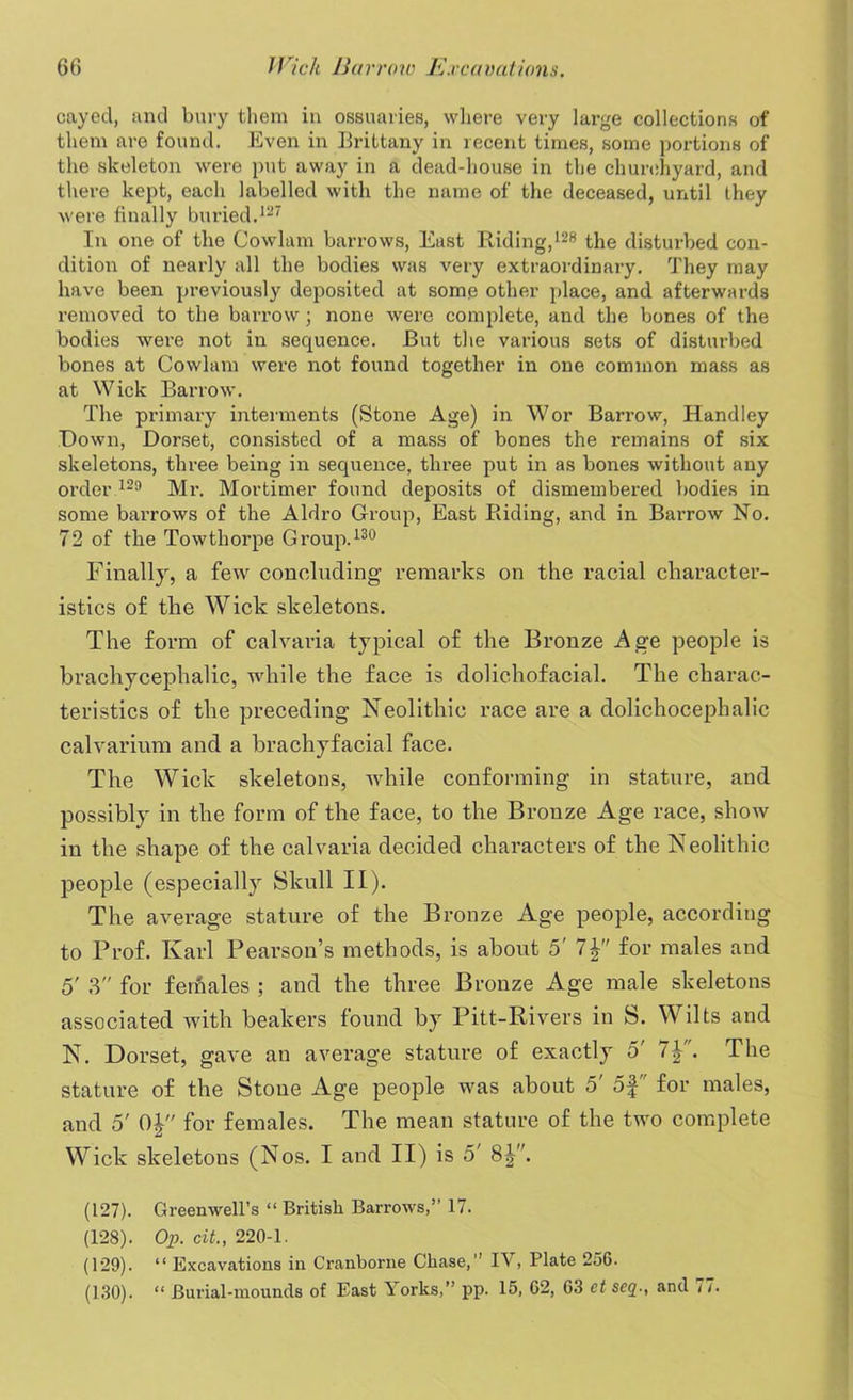 cayed, and bury them in ossuaries, where very large collections of them are found. Even in Brittany in recent times, some portions of the skeleton were put away in a dead-house in the churchyard, and there kept, each labelled with the name of the deceased, until they were finally buried.127 In one of the Cowlam barrows, Eust Riding,128 the disturbed con- dition of nearly all the bodies was very extraordinary. They may have been previously deposited at some other place, and afterwards removed to the barrow; none were complete, and the bones of the bodies were not in sequence. But the various sets of disturbed bones at Cowlam were not found together in one common mass as at Wick Barrow. The primary interments (Stone Age) in Wor Barrow, Handley Down, Dorset, consisted of a mass of bones the remains of six skeletons, three being in sequence, three put in as bones without any order 129 Mr. Mortimer found deposits of dismembered bodies in some barrows of the Aldro Group, East Riding, and in Barrow No. 72 of the Towthorpe Group.130 Finally, a few concluding remarks on the racial character- istics of the Wick skeletons. The form of calvaria typical of the Bronze Age people is brachyceplialic, while the face is dolichofacial. The charac- teristics of the preceding Neolithic race are a dolichocephalic calvarium and a brachyfacial face. The Wick skeletons, while conforming in stature, and possibly in the form of the face, to the Bronze Age race, show in the shape of the calvaria decided characters of the Neolithic people (especially Skull II). The average stature of the Bronze Age people, according to Prof. Karl Pearson’s methods, is about 5' 7for males and 5' 3 for females ; and the three Bronze Age male skeletons associated with beakers found by Pitt-Rivers in S. W ilts and N. Dorset, gave an average stature of exactly o' 7J. The stature of the Stone Age people was about o' of for males, and o' OJ for females. The mean stature of the two complete Wick slceletous (Nos. I and II) is 5' 8|”. (127) . Greenwell’s “ British Barrows,” 17. (128) . Op. cit., 220-1. (129) . “ Excavations in Cranborne Chase,” IV, Plate 256. (130) . “ Burial-mounds of East ^ orks,” pp. 15, 62, 63 ct scq., and / 7.