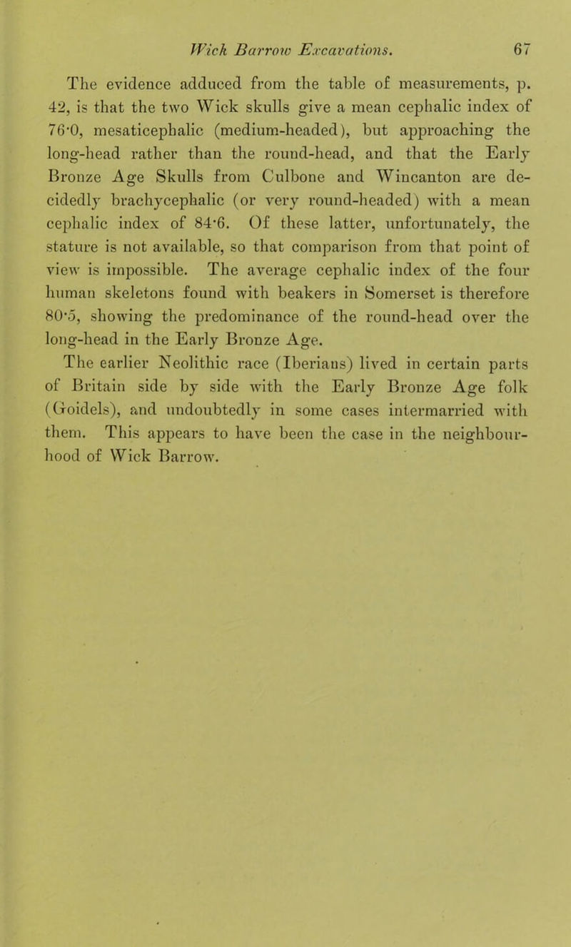 The evidence adduced from the table of measurements, p. 42, is that the two Wick skulls give a mean cephalic index of 76,0, mesaticephalic (medium-headed), but approaching the long-head rather than the round-head, and that the Early Bronze Age Skulls from Culbone and Wincanton are de- cidedly brachycephalic (or very round-headed) with a mean cephalic index of 84'6. Of these latter, unfortunately, the stature is not available, so that comparison from that point of view is impossible. The average cephalic index of the four human skeletons found with beakers in Somerset is therefore 80*5, showing the predominance of the round-head over the long-head in the Early Bronze Age. The earlier Neolithic race (Iberians) lived in certain parts of Britain side by side with the Early Bronze Age folk ((foidels), and undoubtedly in some cases intermarried with them. This appears to have been the case in the neighbour- hood of Wick Barrow.