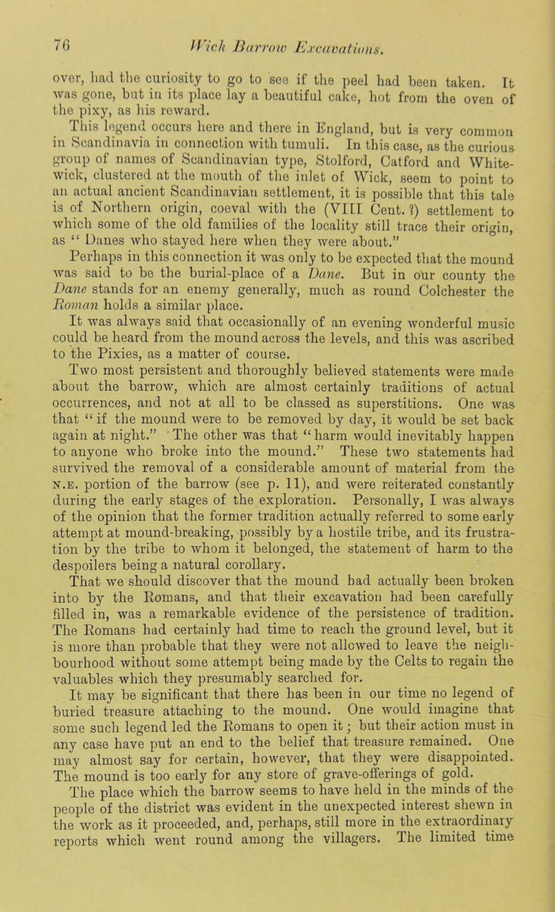 over, had the curiosity to go to see if the peel had been taken. It was gone, but in its place lay a beautiful cake, hot from the oven of the pixy, as his reward. This legend occurs here and there in England, but is very common in Scandinavia in connection with tumuli. In this case, as the curious group of names of Scandinavian type, Stolford, Catford and White- wick, clustered at the mouth of the inlet of Wick, seem to point to an actual ancient Scandinavian settlement, it is possible that this tale is of Northern origin, coeval with the (VIII Cent.?) settlement to which some of the old families of the locality still trace their origin, as “ Danes who stayed here when they were about.” Perhaps in this connection it was only to be expected that the mound Avas said to be the burial-place of a Dane. But in our county the Dane stands for an enemy generally, much as round Colchester the Roman holds a similar place. It Avas always said that occasionally of an evening Avonderful music could be heard from the mound across the levels, and this Avas ascribed to the Pixies, as a matter of course. Two most persistent and thoroughly believed statements Avere made about the barroAv, which are almost certainly traditions of actual occurrences, and not at all to be classed as superstitions. One Avas that “ if the mound Avere to be removed by day, it Avould be set back again at night.” ' The other was that “ harm Avould inevitably happen to anyone avIio broke into the mound.” These two statements had survived the removal of a considerable amount of material from the n.e. portion of the barrow (see p. 11), and Avere reiterated constantly during the early stages of the exploration. Personally, I was always of the opinion that the former tradition actually referred to some early attempt at mound-breaking, possibly by a hostile tribe, and its frustra- tion by the tribe to Avhom it belonged, the statement of harm to the despoilers being a natural corollary. That Ave should discover that the mound had actually been broken into by the Romans, and that their excavation had been carefully filled in, was a remarkable evidence of the persistence of tradition. The Romans had certainly had time to reach the ground level, but it is more than probable that they were not allcAved to leave the neigh- bourhood without some attempt being made by the Celts to regain the valuables which they presumably searched for. It may be significant that there has been in our time no legend of buried treasure attaching to the mound. One Avould imagine that some such legend led the Romans to open it; but their action must in any case have put an end to the belief that treasure remained. One may almost say for certain, however, that they Avere disappointed. The mound is too early for any store of grave-offerings of gold. The place which the barrow seems to have held in the minds of the people of the district was evident in the unexpected interest slieAvn in the Avork as it proceeded, and, perhaps, still more in the extraordinary reports which went round among the villagers. The limited time