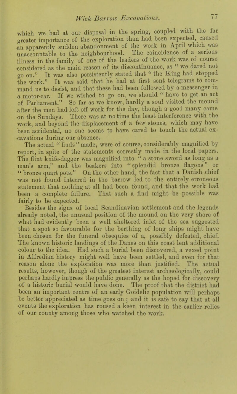 which we had at our disposal in the spring, coupled with the far greater importance of the exploration than had been expected,, caused an apparently sudden abandonment of the work in April which was unaccountable to the neighbourhood. The coincidence ot a serious illness in the family of one of the leaders of the work was of course considered as the main reason of its discontinuance, as “ we dared not go on.” It was also persistently stated that “ the King had stopped the work.” It was said that he had at first sent telegrams to com- mand us to desist, and that these had been followed by a messenger in a motor-car. If we wished to go on, we should “ have to get an act of Parliament.” So far as we know, hardly a soul visited the mound after the men had left off work for the day, though a gooil many came on the Sundays. There was at no time the least interference with the work, and beyond the displacement of a few stones, which may have been accidental, no one seems to have cared to touch the actual ex- cavations during our absence. The actual “ finds ” made, were of course, considerably magnified by report, in spite of the statements correctly made in the local papers. The flint knife-dagger was magnified into “ a stone sword as long as a man’s arm,” and the beakers into “splendid bronze flagons” or “ bronze quart pots.” On the other hand, the fact that a Danish chief was not found interred in the barrow led to the entirely erroneous statement that nothing at all had been found, and that the work had been a complete failure. That such a find might be possible was fairly to be expected. Besides the signs of local Scandinavian settlement and the legends already noted, the unusual position of the mound on the very shore of what bad evidently been a well sheltered inlet of the sea suggested that a spot so favourable for the berthing of long ships might have been chosen for the funeral obsequies of a, possibly defeated, chief. The known historic landings of the Danes on this coast lent additional ■colour to the idea. Had such a burial been discovered, a vexed point in Alfredian history might well have been settled, and even for that reason alone the exploration was more than justified. The actual results, however, though of the greatest interest archmologically, could perhaps hardly impress the public generally as the hoped for discovery of a historic burial would have done. The proof that the district had been an important centre of an early Goidelic population will perhaps be better appreciated as time goes on ; and it is safe to say that at all events the exploration has roused a keen interest in the earlier relics of our county among those who watched the work.