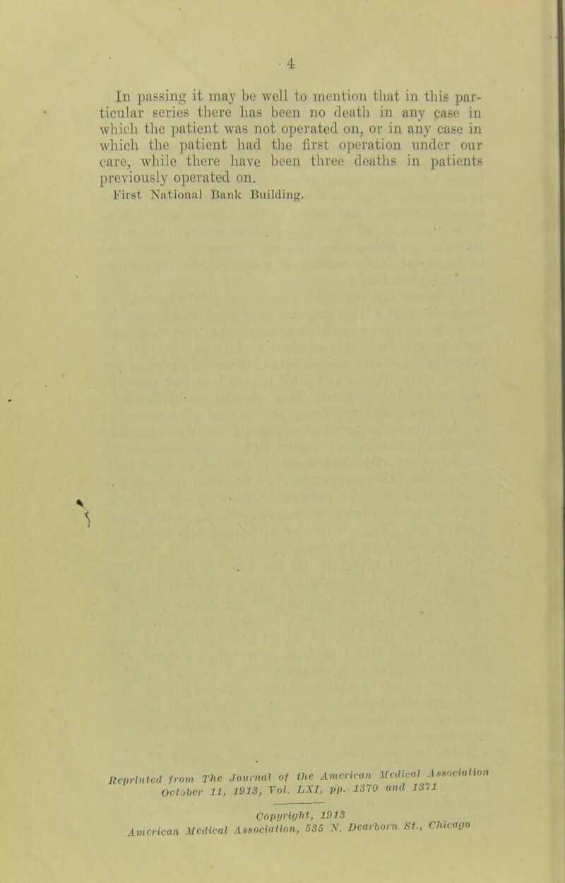 In passing it may be well to mention that in this par- ticular series there lias been no death in any case in which the patient was not operated on, or in any case in which the patient had the first operation under our care, while there have been three deaths in patients previously operated on. First National Bank Building. 1 Reprinted from The Journal of the American Medical Association October 11, 1913, Vol. LXI, VP- 1370 and 1371 Copyright, 1913 American Medical Association, 535 N. Dearborn St., Chicago
