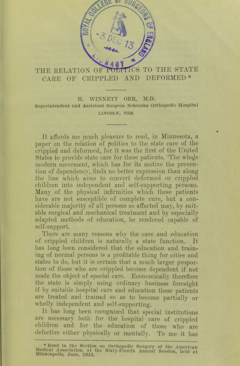 THE RELATION OF CARE OF CRIPPLED S TO THE STATE AND DEFORMED* H. WINNETT ORR, M.D. Superintendent and Assistant Surgeon Nebraska Orthopedic Hospital LINCOLN, NEB. It affords me much pleasure to read, in Minnesota, a paper on the relation of politics to the state care of the crippled and deformed, for it was the first of the United States to provide state care for these patients. The wlioje modern movement, which has for its motive the preven- tion of dependency, finds no better expression than along the line which aims to convert deformed or crippled children into independent and self-supporting persons. Many of the physical infirmities which these patients have are not susceptible of complete cure, but a con- siderable majority of all persons so affected ma3r, by suit- able surgical and mechanical treatment and by especially adapted methods of education, be rendered capable of self-support. There are many reasons why the care and education of crippled children is naturally a state function. It has long been considered that the education and train- ing of normal persons is a profitable thing for cities and states to do, but it is certain that a much larger propor- tion of those who are crippled become dependent if not made the object of special care. Economically therefore the state is simply using ordinary business foresight if by suitable hospital care and education these patients are treated and trained so as to become partially or wholly independent and self-supporting. It has long been recognized that special institutions are necessary both for the hospital care of crippled children and for the education of those who are defective either physically or mentally. To me it has * Read in the Section on Orthopedic Surgery of the American Medical Association, at the Sixty-Fourth Annual Session, held at Minneapolis, June, 1913.