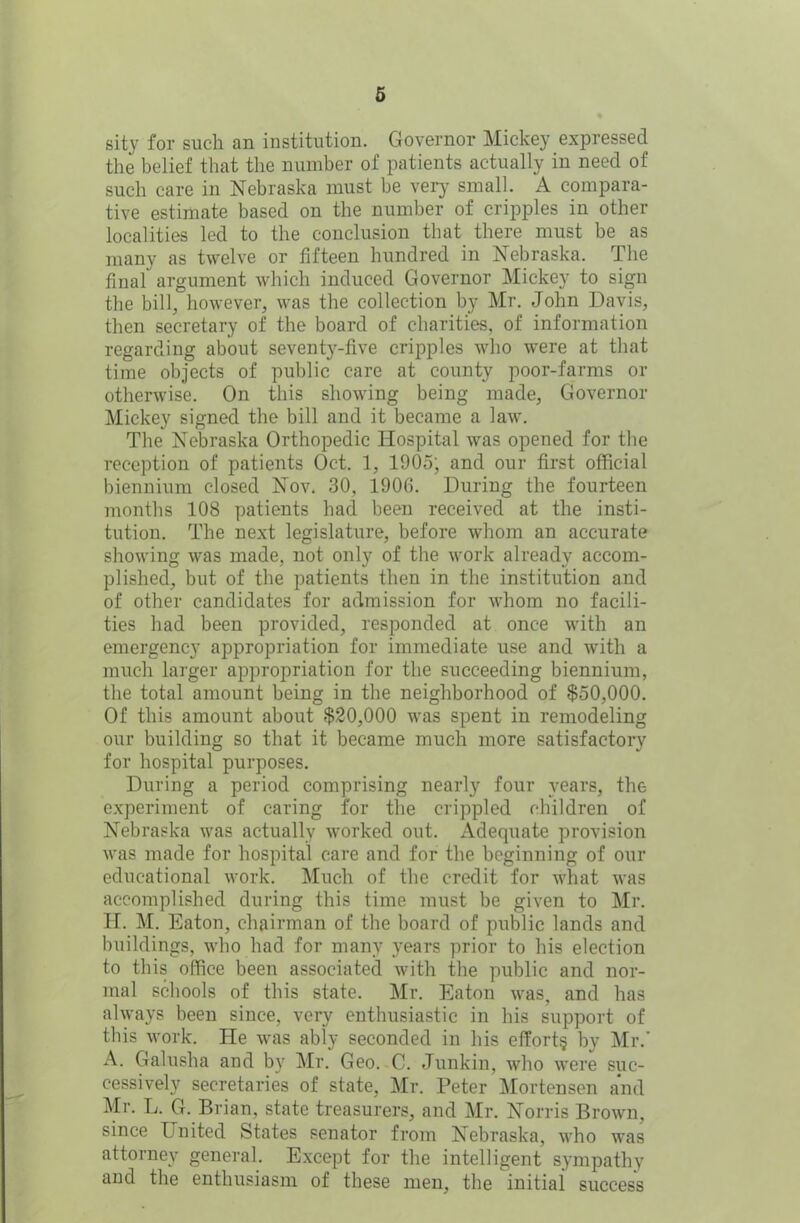 sity for such an institution. Governor Mickey expressed the belief that the number of patients actually in need of such care in Nebraska must be very small. A compara- tive estimate based on the number of cripples in other localities led to the conclusion that there must be as many as twelve or fifteen hundred in Nebraska. The final argument which induced Governor Mickey to sign the bill, however, was the collection by Mr. John Davis, then secretary of the board of charities, of information regarding about seventy-five cripples who were at that time objects of public care at county poor-farms or otherwise. On this showing being made, Governor Mickey signed the bill and it became a law. The Nebraska Orthopedic Hospital was opened for the reception of patients Oct. 1, 1905; and our first official biennium closed Nov. 30, 190G. During the fourteen months 108 patients had been received at the insti- tution. The next legislature, before whom an accurate showing was made, not only of the work already accom- plished, but of the patients then in the institution and of other candidates for admission for whom no facili- ties had been provided, responded at once with an emergency appropriation for immediate use and with a much larger appropriation for the succeeding biennium, the total amount being in the neighborhood of $50,000. Of this amount about $20,000 was spent in remodeling our building so that it became much more satisfactory for hospital purposes. During a period comprising nearly four years, the experiment of caring for the crippled children of Nebraska was actually worked out. Adequate provision was made for hospital care and for the beginning of our educational work. Much of the credit for what was accomplished during this time must be given to Mr. H. M. Eaton, chairman of the board of public lands and buildings, who had for many years prior to his election to this office been associated with the public and nor- mal schools of this state. Mr. Eaton was, and has always been since, very enthusiastic in his support of this work. He was ably seconded in his effort? by Mr.' A. Galusha and by Mr. Geo. C. Junkin, who were suc- cessively secretaries of state, Mr. Peter Mortensen and Mr. L. G. Brian, state treasurers, and Mr. Norris Brown, since I nited States senator from Nebraska, who was attorney general. Except for the intelligent sympathy and the enthusiasm of these men, the initial success
