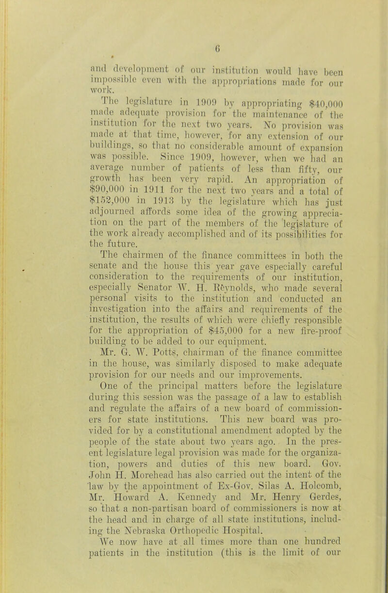 and development of our institution would have been impossible even with the appropriations made for our work. The legislature in 190!) by appropriating $40,000 made adequate provision for the maintenance of the institution for the next two years. No provision was made at that time, however, for any extension of our buildings, so that no considerable amount of expansion was possible. Since 1909, however, when we had an average number of patients of less than fifty, our growth has been very rapid. An appropriation of $90,000 in 1911 for the next two years and a total of $152,000 in 1913 by the legislature which has just adjourned affords some idea of the growing apprecia- tion on the part of the members of the 'legislature of the work already accomplished and of its possibilities for the future. The chairmen of the finance committees in both the senate and the house this year gave especially careful consideration to the requirements of our institution, especially Senator W. H. Reynolds, who made several personal visits to the institution and conducted an investigation into the affairs and requirements of the institution, the results of which were chiefly responsible for the appropriation of $45,000 for a new fire-proof building to be added to our equipment. Mr. G. W. Potts, chairman of the finance committee in the house, was similarly disposed to make adequate provision for our needs and our improvements. One of the principal matters before the legislature during this session was the passage of a law to establish and regulate the affairs of a new board of commission- ers for state institutions. This new board was pro- vided for by a constitutional amendment adopted by the people of the state about two years ago. In the pres- ent legislature legal provision was made for the organiza- tion, powers and duties of this new board. Gov. John PI. Morehead has also carried out the intent of the law by the appointment of Ex-Gov. Silas A. Holcomb. Mr. Howard A. Kennedy and Mr. Henry Gerdes, so that a non-partisan board of commissioners is now at the head and in charge of all state institutions, includ- ing the Nebraska Orthopedic Hospital. We now have at all times more than one hundred patients in the institution (this is the limit of our