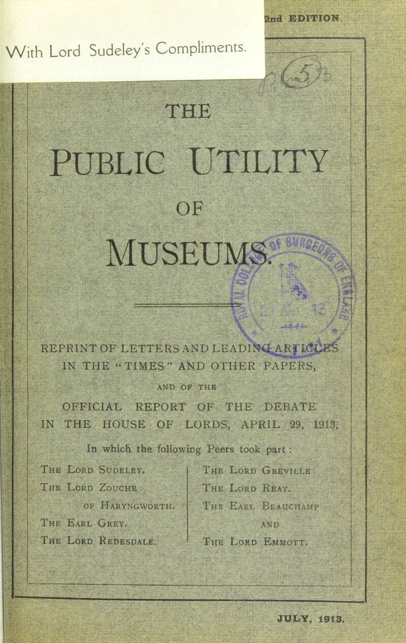 2nd EDITION. With Lord Sudeley's Compliments. 1/ £ THE PUBLIC UTILITY OF MUSEUMS. /*£?/ : ,-aa. - jjjh ' 15t* REPRINT OF LETTERS AND LEADLNG^ARjTI^E^ IN THE “TIMES” AND OTHER PAPERS, AND OF THE OFFICIAL REPORT OF THE DEBATE IN THE HOUSE OF LORDS, APRIL 29, 1913, In which the following Peers took part : The Lord Sudeley. The Lord Zouche of Haryngworth. The Earl Grey. The Lord Redesdale. The Lord Greville The Lord Reay. The Earl Beauchamp and The Lord Emmott. JUDY, 1913.