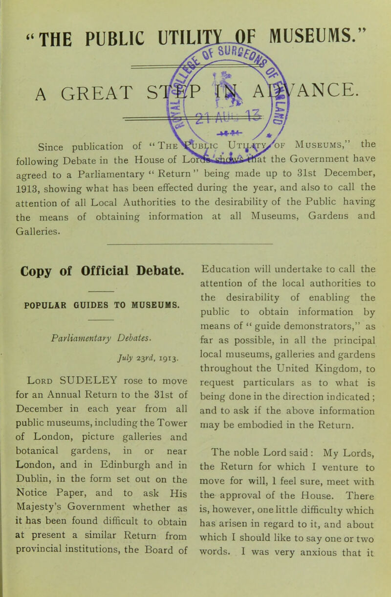 “THE PUBLIC UTILI A GREAT S F MUSEUMS. ANCE. Since publication of “The'H&blic Uti^ty/of Museums,” the following Debate in the House of the Government have agreed to a Parliamentary “ Return ” being made up to 31st December, 1913, showing what has been effected during the year, and also to call the attention of all Local Authorities to the desirability of the Public having the means of obtaining information at all Museums, Gardens and Galleries. Copy of Official Debate. POPULAR GUIDES TO MUSEUMS. Parliamentary Debates. July 23rd, 1913. Lord SUDELEY rose to move for an Annual Return to the 31st of December in each year from all public museums, including the Tower of London, picture galleries and botanical gardens, in or near London, and in Edinburgh and in Dublin, in the form set out on the Notice Paper, and to ask His Majesty’s Government whether as it has been found difficult to obtain at present a similar Return from provincial institutions, the Board of Education will undertake to call the attention of the local authorities to the desirability of enabling the public to obtain information by means of “ guide demonstrators,” as far as possible, in all the principal local museums, galleries and gardens throughout the United Kingdom, to request particulars as to what is being done in the direction indicated ; and to ask if the above information may be embodied in the Return. The noble Lord said : My Lords, the Return for which I venture to move for will, 1 feel sure, meet with the approval of the House. There is, however, one little difficulty which has arisen in regard to it, and about which I should like to say one or two words. I was very anxious that it