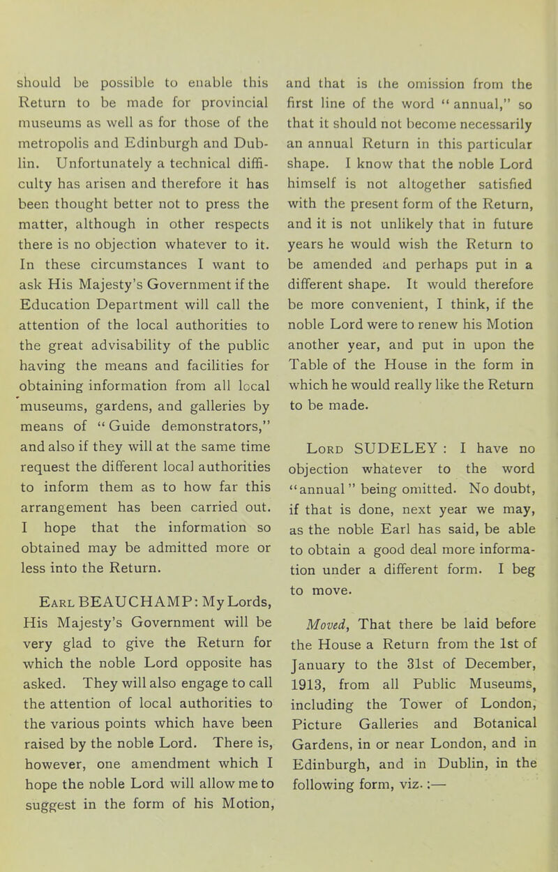 should be possible to enable this Return to be made for provincial museums as well as for those of the metropolis and Edinburgh and Dub- lin. Unfortunately a technical diffi- culty has arisen and therefore it has been thought better not to press the matter, although in other respects there is no objection whatever to it. In these circumstances I want to ask His Majesty’s Government if the Education Department will call the attention of the local authorities to the great advisability of the public having the means and facilities for obtaining information from all local museums, gardens, and galleries by means of “ Guide demonstrators,” and also if they will at the same time request the different local authorities to inform them as to how far this arrangement has been carried out. I hope that the information so obtained may be admitted more or less into the Return. Earl BEAUCHAMP: My Lords, His Majesty’s Government will be very glad to give the Return for which the noble Lord opposite has asked. They will also engage to call the attention of local authorities to the various points which have been raised by the noble Lord. There is, however, one amendment which I hope the noble Lord will allow me to suggest in the form of his Motion, and that is the omission from the first line of the word “ annual,” so that it should not become necessarily an annual Return in this particular shape. I know that the noble Lord himself is not altogether satisfied with the present form of the Return, and it is not unlikely that in future years he would wish the Return to be amended and perhaps put in a different shape. It would therefore be more convenient, I think, if the noble Lord were to renew his Motion another year, and put in upon the Table of the House in the form in which he would really like the Return to be made. Lord SUDELEY : I have no objection whatever to the word “annual” being omitted. No doubt, if that is done, next year we may, as the noble Earl has said, be able to obtain a good deal more informa- tion under a different form. I beg to move. Moved, That there be laid before the House a Return from the 1st of January to the 31st of December, 1913, from all Public Museums, including the Tower of London, Picture Galleries and Botanical Gardens, in or near London, and in Edinburgh, and in Dublin, in the following form, viz.:—