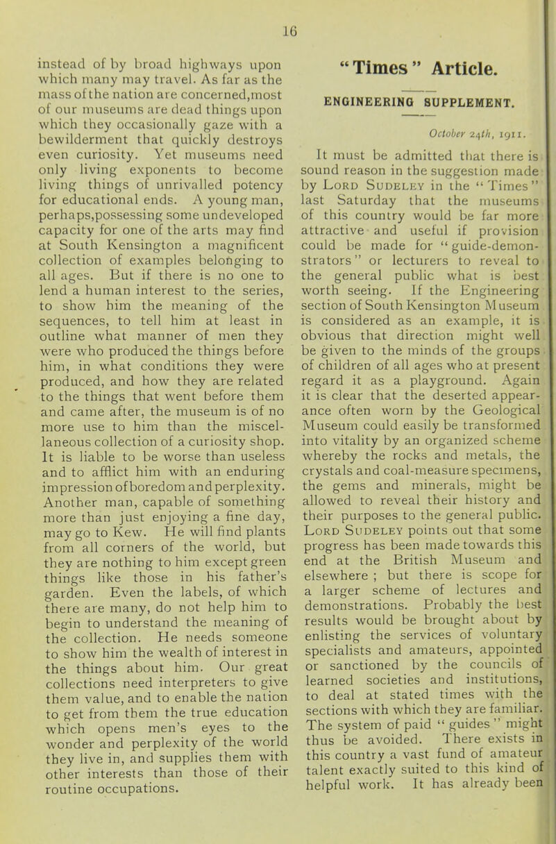 instead of by broad highways upon which many may travel. As far as the mass of the nation are concerned,most of our museums are dead things upon which they occasionally gaze with a bewilderment that quickly destroys even curiosity. Yet museums need only living exponents to become living things of unrivalled potency for educational ends. A young man, perhaps,possessing some undeveloped capacity for one of the arts may find at South Kensington a magnificent collection of examples belonging to all ages. But if there is no one to lend a human interest to the series, to show him the meaning of the sequences, to tell him at least in outline what manner of men they were who produced the things before him, in what conditions they were produced, and how they are related to the things that went before them and came after, the museum is of no more use to him than the miscel- laneous collection of a curiosity shop. It is liable to be worse than useless and to afflict him with an enduring impression of boredom and perplexity. Another man, capable of something more than just enjoying a fine day, may go to Kew. He will find plants from all corners of the world, but they are nothing to him except green things like those in his father’s garden. Even the labels, of which there are many, do not help him to begin to understand the meaning of the collection. He needs someone to show him the wealth of interest in the things about him. Our great collections need interpreters to give them value, and to enable the nation to get from them the true education which opens men’s eyes to the wonder and perplexity of the world they live in, and supplies them with other interests than those of their routine occupations. “Times” Article. ENGINEERING SUPPLEMENT. October i^th, 1911. It must be admitted that there is sound reason in the suggestion made by Lord Sudeley in the “Times” last Saturday that the museums of this country would be far more attractive and useful if provision could be made for “ guide-demon- strators” or lecturers to reveal to the general public what is best worth seeing. If the Engineering section of South Kensington M useum is considered as an example, it is obvious that direction might well be given to the minds of the groups of children of all ages who at present regard it as a playground. Again it is clear that the deserted appear- ance often worn by the Geological Museum could easily be transformed into vitality by an organized scheme whereby the rocks and metals, the crystals and coal-measure specimens, the gems and minerals, might be allowed to reveal their history and their purposes to the general public. Lord Sudeley points out that some progress has been made towards this end at the British Museum and elsewhere ; but there is scope for a larger scheme of lectures and demonstrations. Probably the best results would be brought about by enlisting the services of voluntary specialists and amateurs, appointed or sanctioned by the councils of learned societies and institutions, to deal at stated times with the sections with which they are familiar. The system of paid “ guides ” might thus be avoided. d here exists in this country a vast fund of amateur talent exactly suited to this kind of helpful work. It has already been