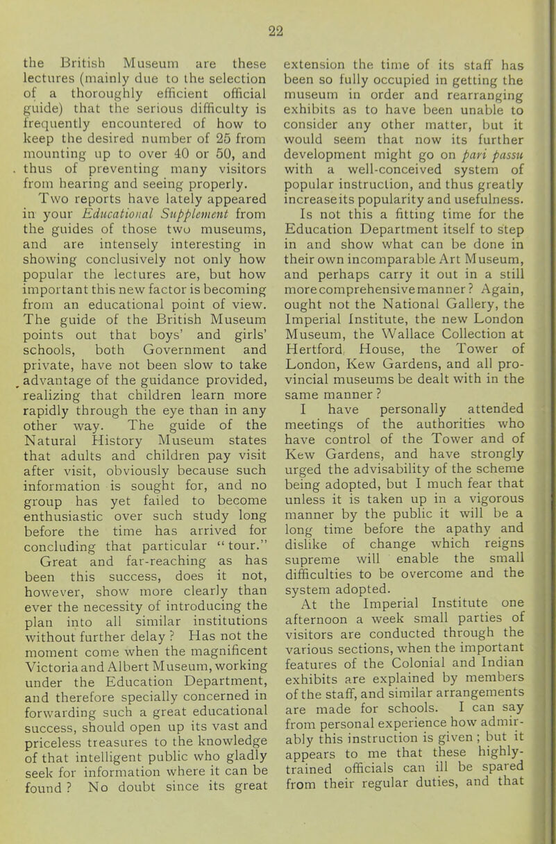 the British Museum are these lectures (mainly due to the selection of a thoroughly efficient official guide) that the serious difficulty is frequently encountered of how to keep the desired number of 25 from mounting up to over 40 or 50, and . thus of preventing many visitors from hearing and seeing properly. Two reports have lately appeared in your Educational Supplement from the guides of those two museums, and are intensely interesting in showing conclusively not only how popular the lectures are, but how important this new factor is becoming from an educational point of view. The guide of the British Museum points out that boys’ and girls’ schools, both Government and private, have not been slow to take __ advantage of the guidance provided, realizing that children learn more rapidly through the eye than in any other way. The guide of the Natural History Museum states that adults and children pay visit after visit, obviously because such information is sought for, and no group has yet failed to become enthusiastic over such study long before the time has arrived for concluding that particular “tour.” Great and far-reaching as has been this success, does it not, however, show more clearly than ever the necessity of introducing the plan into all similar institutions without further delay ? Has not the moment come when the magnificent Victoria and Albert Museum, working under the Education Department, and therefore specially concerned in forwarding such a great educational success, should open up its vast and priceless treasures to the knowledge of that intelligent public who gladly seek for information where it can be found ? No doubt since its great extension the time of its staff has been so fully occupied in getting the museum in order and rearranging exhibits as to have been unable to consider any other matter, but it would seem that now its further development might go on pari passu with a well-conceived system of popular instruction, and thus greatly increaseits popularity and usefulness. Is not this a fitting time for the Education Department itself to step in and show what can be done in their own incomparable Art Museum, and perhaps carry it out in a still morecomprehensivemanner? Again, ought not the National Gallery, the Imperial Institute, the new London Museum, the Wallace Collection at Hertford House, the Tower of London, Kew Gardens, and all pro- vincial museums be dealt with in the same manner ? I have personally attended meetings of the authorities who have control of the Tower and of Kew Gardens, and have strongly urged the advisability of the scheme being adopted, but I much fear that unless it is taken up in a vigorous manner by the public it will be a long time before the apathy and dislike of change which reigns supreme will enable the small difficulties to be overcome and the system adopted. At the Imperial Institute one afternoon a week small parties of visitors are conducted through the various sections, when the important features of the Colonial and Indian exhibits are explained by members of the staff, and similar arrangements are made for schools. I can say from personal experience how admir- ably this instruction is given ; but it appears to me that these highly- trained officials can ill be spared from their regular duties, and that