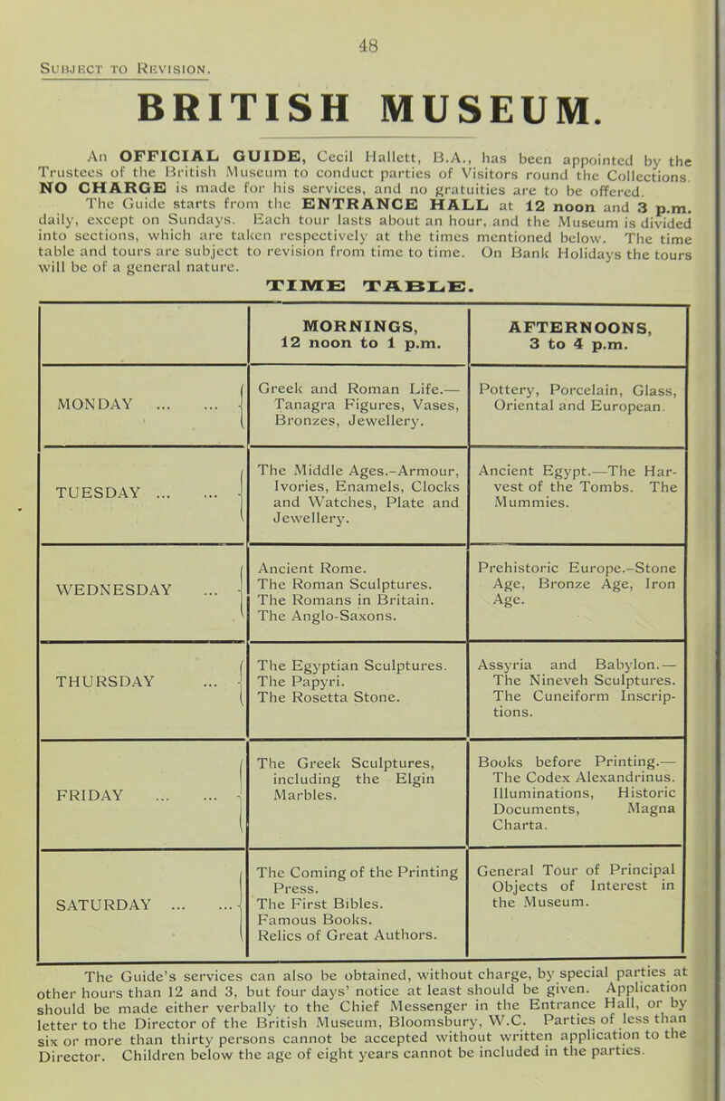 Subject to Revision. BRITISH MUSEUM. An OFFICIAL GUIDE], Cecil Hallctt, B.A., has been appointed by the Trustees of the British Museum to conduct parties of Visitors round the Collections. NO CHARGE] is made for his services, and no gratuities are to be offered. The Guide starts from the ENTRANCE HALL at 12 noon and 3 p.m. daily, except on Sundays. Each tour lasts about an hour, and the Museum is divided into sections, which are taken respectively at the times mentioned below. The time table and tours are subject to revision from time to time. On Bank Holidays the tours will be of a general nature. TIME TABLE. MORNINGS, 12 noon to 1 p.m. AFTERNOONS, 3 to 4 p.m. MONDAY I Greek and Roman Life.— Tanagra Figures, Vases, Bronzes, Jewellery. Pottery, Porcelain, Glass, Oriental and European. TUESDAY | The Middle Ages.-Armour, Ivories, Enamels, Clocks and Watches, Plate and Jewellery. Ancient Egypt.—The Har- vest of the Tombs. The Mummies. WEDNESDAY ... j Ancient Rome. The Roman Sculptures. The Romans in Britain. The Anglo-Saxons. Prehistoric Europe.-Stone Age, Bronze Age, Iron Age. THURSDAY ... j The Egyptian Sculptures. The Papyri. The Rosetta Stone. Assyria and Babylon.— The Nineveh Sculptures. The Cuneiform Inscrip- tions. | FRIDAY 1 The Greek Sculptures, including the Elgin Marbles. Books before Printing.— The Codex Alexandrinus. Illuminations, Historic Documents, Magna Charta. SATURDAY - The Coming of the Printing Press. The First Bibles. Famous Books. Relics of Great Authors. General Tour of Principal Objects of Interest in the Museum. The Guide’s services can also be obtained, without charge, by special parties at other hours than 12 and 3, but four days’ notice at least should be given. Application should be made either verbally to the Chief Messenger in the Entrance Hall, or by letter to the Director of the British Museum, Bloomsbury, W.C. Parties of less than six or more than thirty persons cannot be accepted without written application to the Director. Children below the age of eight years cannot be included in the parties.