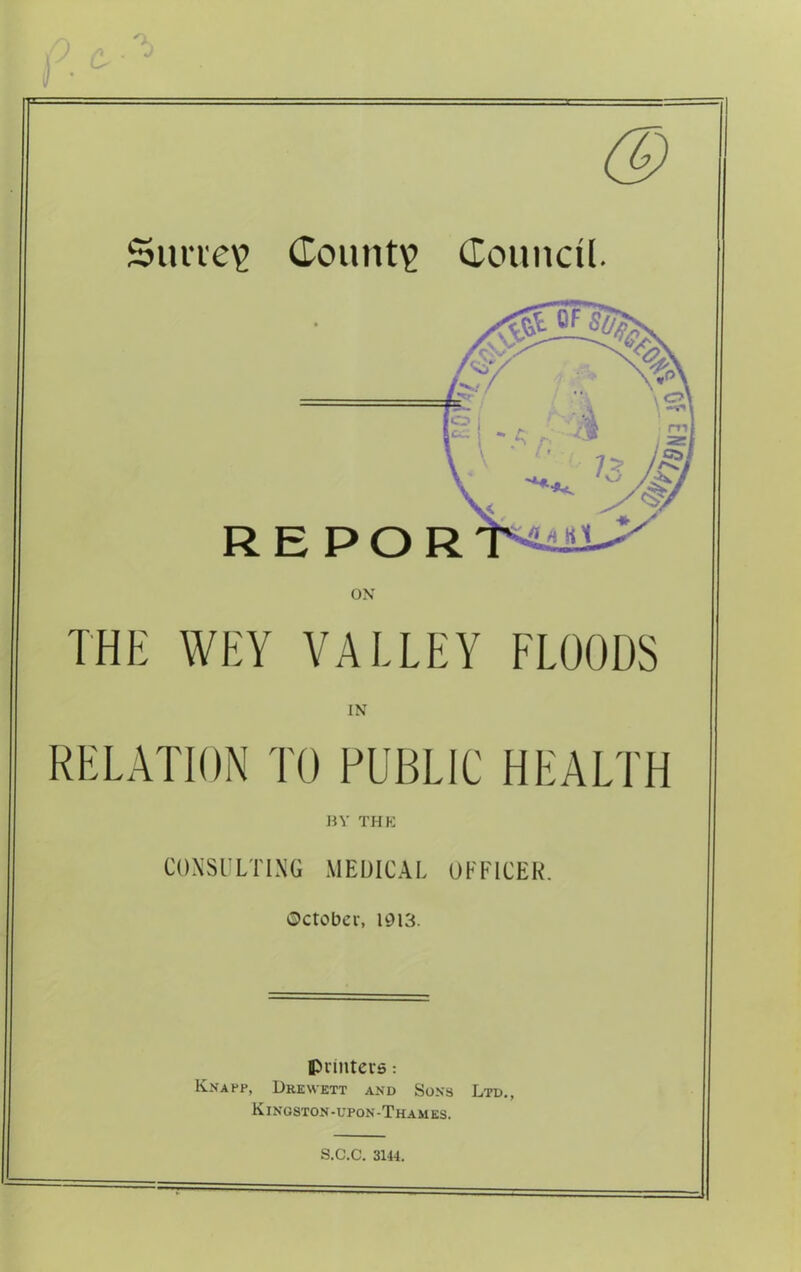 ) /) Ok Simev Count? Council. THE WEY VALLEY FLOODS IN RELATION TO PUBLIC HEALTH BY THE CONSULTING MEDICAL OFFICER. October, 1913. printers: Knapp, Drewett and Sons Ltd., Kingston-upon-Thames. S.C.C. 3144.